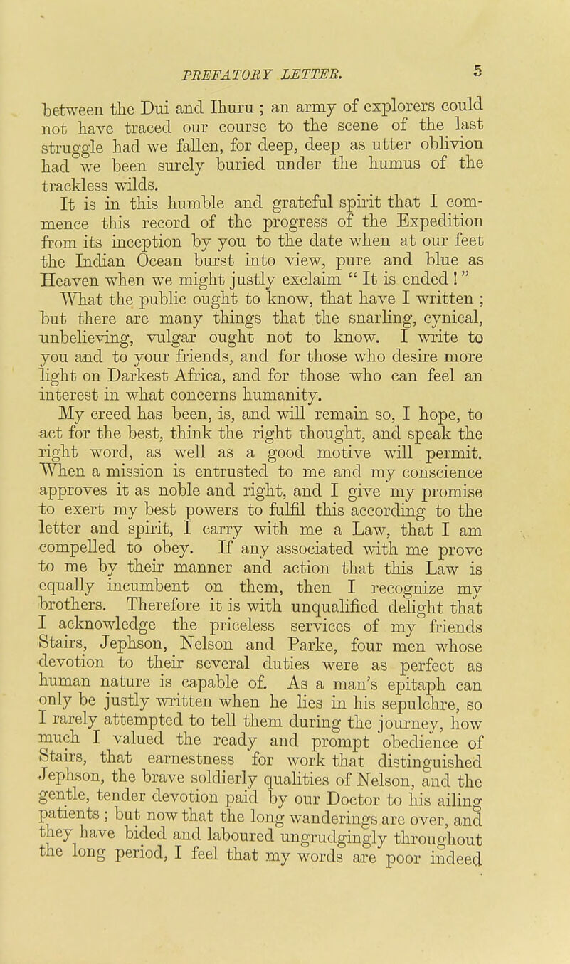 between the Dui and Ihuru ; an army of explorers could not have traced our course to the scene of the last struggle had we fallen, for deep, deep as utter oblivion had we been surely buried under the humus of the trackless wilds. It is in this humble and grateful spirit that I com- mence this record of the progress of the Expedition from its inception by you to the date when at our feet the Indian Ocean burst into view, pure and blue as Heaven when we might justly exclaim  It is ended ! What the public ought to know, that have I written ; but there are many things that the snarling, cynical, unbelieving, vulgar ought not to know. I write to you and to your friends, and for those who desire more light on Darkest Africa, and for those who can feel an interest in what concerns humanity. My creed has been, is, and will remain so, I hope, to act for the best, think the right thought, and speak the right word, as well as a good motive will permit. When a mission is entrusted to me and my conscience approves it as noble and right, and I give my promise to exert my best powers to fulfil this according to the letter and spirit, I carry with me a Law, that I am compelled to obey. If any associated with me prove to me by their manner and action that this Law is equally incumbent on them, then I recognize my brothers. Therefore it is with unqualified delight that I acknowledge the priceless services of my friends Stairs, Jephson, Nelson and Parke, four men whose devotion to their several duties were as perfect as human nature is capable of. As a man's epitaph can only be justly written when he lies in his sepulchre, so I rarely attempted to tell them during the journey, how much I valued the ready and prompt obedience of Starrs, that earnestness for work that distinguished Jephson, the brave soldierly qualities of Nelson, and the gentle, tender devotion paid by our Doctor to his ailing patients ; but now that the long wanderings are over, and they have bided and laboured ungrudgingly throughout the long period, I feel that my words are poor indeed