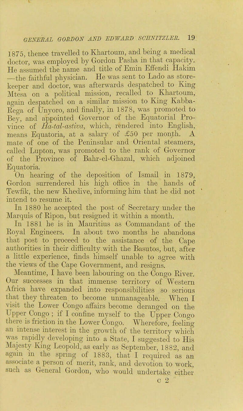 t: GENERAL GORDON AND EDWARD 8CENITZLER. 19 1875, thence travelled to Khartoum, and being a medical doctor, was employed by Gordon Pasha in that capacity. He assumed the name and title of Emin Effendi Hakim —the faithful physician. He was sent to Lado as store- keeper and doctor, was afterwards despatched to King Mtesa on a political mission, recalled to Khartoum, again despatched on a similar mission to King Kabba- Eega of Unyoro, and finally, in 1878, was promoted to Bey, and appointed Governor of the Equatorial Pro- vince of Ha-tal-astiva, which, rendered into English, means Equatoria, at a salary of £50 per month, A mate of one of the Peninsular and Oriental steamers, called Lupton, was promoted to the rank of Governor of the Province of Bahr-el-Ghazal, which adjoined Equatoria. On hearing of the deposition of Ismail in 1879, Gordon surrendered his high office in the hands of Tewfik, the new Khedive, informing him that he did not intend to resume it. In 1880 he accepted the post of Secretary under the Marquis of Bipon, but resigned it within a month. In 1881 he is in Mauritius as Commandant of the Boyal Engineers. In about two months he abandons that post to proceed to the assistance of the Cape authorities in their difficulty with the Basutos, but, after a little experience, finds himself unable to agree with the views of the Cape Government, and resigns. Meantime, I have been labouring on the Congo Biver. Our successes in that immense territory of Western Africa have expanded into responsibilities so serious that they threaten to become unmanageable. When I visit the Lower Congo affairs become deranged on the Upper Congo ; if I confine myself to the Upper Congo there is friction in the Lower Congo. Wherefore, feeling an intense interest in the growth of the territory which was rapidly developing into a State, I suggested to His Majesty King Leopold, as early as September, 1882, and again m the spring of 1883, that I required as an associate a person of merit, rank, and devotion to work, such as General Gordon, who would undertake either