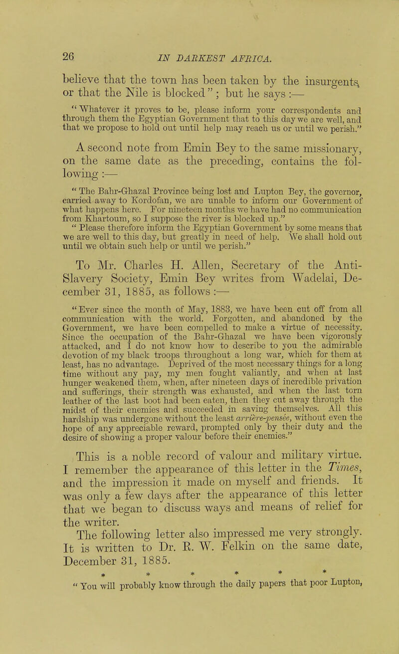 believe that the town has been taken by the insurgents, or that the Nile is blocked  ; but he says :— Whatever it proves to be, please inform your correspondents and through them the Egyptian Government that to this day we are well, and that we propose to hold out until help may reach us or until we perish. A second note from Emm Bey to the same missionary, on the same date as the preceding, contains the fol- lowing :—  The Bahr-Ghazal Province being lost and Lupton Bey, the governor, carried away to Kordofan, we are unable to inform our Government of what happens here. For nineteen months we have had no communication from Khartoum, so I suppose the river is blocked up.  Please therefore inform the Egyptian Government by some means that we are well to this day, but greatly in need of help. \Ve shall hold out until we obtain such help or until we perish. To Mr. Charles H. Allen, Secretary of the Anti- Slavery Society, Emin Bey writes from Wadelai, De- cember 31, 1885, as follows :—  Ever since the month of May, 1888, we have been cut off from all communication with the world. Forgotten, and abandoned by the Government, we have been compelled to make a virtue of necessity. Since the occupation of the Bahr-Ghazal we have been vigorously attacked, and I do not know how to describe to you the admirable devotion of my black troops throughout a long war, which for them at least, has no advantage. Deprived of the most necessary things for a long time without any pay, my men fought valiantly, and when at last hunger weakened them, when, after nineteen days of incredible privation and sufferings, their strength was exhausted, and when the last torn leather of the last boot had been eaten, then they cut away through the midst of their enemies and succeeded in saving themselves. All tins hardship was undergone without the least arriere-pensee, without even the hope of any appreciable reward, prompted only by their duty and the desire of showing a proper valour before their enemies. This is a noble record of valour and military virtue. I remember the appearance of this letter in the Times, and the impression it made on myself and friends. It was only a few days after the appearance of this letter that we began to discuss ways and means of relief for the writer. The following letter also impressed me very strongly. It is written to Dr. K. W. Felkin on the same date, December 31, 1885. ******  You will probably know through the daily papers that poor Lupton,