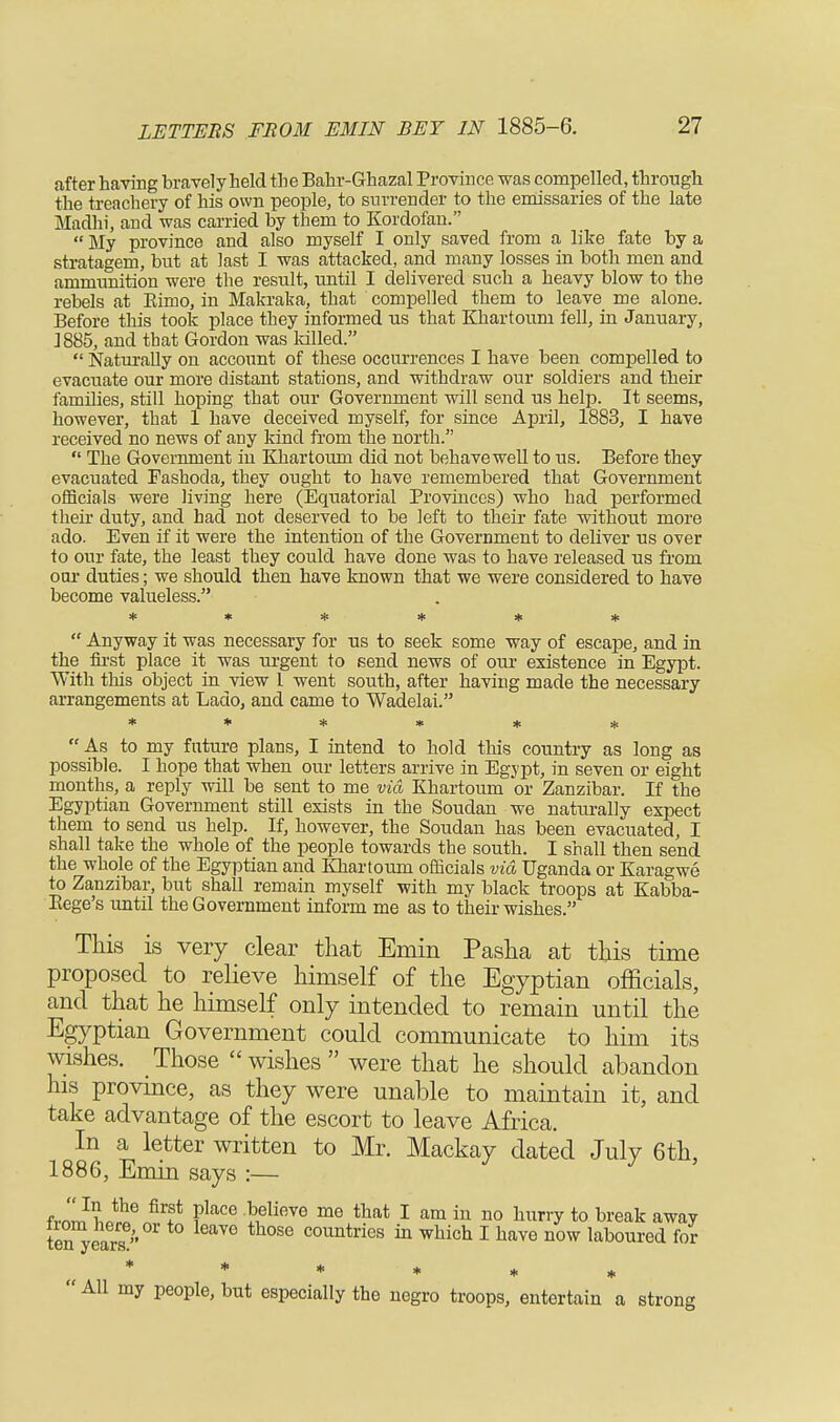 after having bravely held the Bahr-Ghazal Province was compelled, through the treachery of his own people, to surrender to the emissaries of the late Madhi, and was carried by them to Kordofan.  My province and also myself I only saved from a like fate by a stratagem, but at last I was attacked, and many losses in both men and ammunition were the result, until I delivered such a heavy blow to the rebels at Eimo, in Makraka, that compelled them to leave me alone. Before this took place they informed us that Khartoum fell, in January, 1885, and that Gordon was killed.  Naturally on account of these occurrences I have been compelled to evacuate our more distant stations, and withdraw our soldiers and their families, still hoping that our Government will send us help. It seems, however, that 1 have deceived myself, for since April, 1883, I have received no news of any kind from the north.  The Government iu Khartoum did not behave well to us. Before they evacuated Fashoda, they ought to have remembered that Government officials were living here (Equatorial Provinces) who had performed their duty, and had not deserved to be left to their fate without more ado. Even if it were the intention of the Government to deliver us over to our fate, the least they could have done was to have released us from oar duties; we should then have known that we were considered to have become valueless. ♦ * ■* • ' * * 4t  Anyway it was necessary for us to seek some way of escape, and in the first place it was urgent to send news of our existence in Egypt. With this object in view 1 went south, after having made the necessary arrangements at Lado, and came to Wadelai. ****** As to my future plans, I intend to hold this country as long as possible. I hope that when our letters arrive in Egypt, in seven or eight months, a reply will be sent to me via Khartoum or Zanzibar. If the Egyptian Government still exists in the Soudan we naturally expect them to send us help. If, however, the Soudan has been evacuated, I shall take the whole of the people towards the south. I shall then send the whole of the Egyptian and Khartoum officials via Uganda or Karagwe to Zanzibar, but shall remain myself with my black troops at Kabba- Kege's until the Government inform me as to their wishes. This is very clear that Emin Pasha at this time proposed to relieve himself of the Egyptian officials, and that he himself only intended to remain until the Egyptian Government could communicate to him its wishes. Those wishes were that he should abandon his province, as they were unable to maintain it, and take advantage of the escort to leave Africa. In a letter written to Mr. Mackay dated July 6th, 1886, Emin says :— frn'™^6™1? Fkce «elieve me ^at 1 am in no nuriT t0 break away ten^ears  countries in which I have now laboured for * * * * * *  All my people, but especially the negro troops, entertain a strong