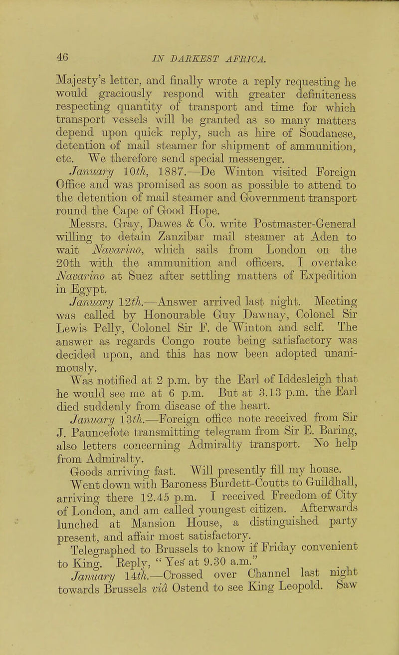 Majesty's letter, and finally wrote a reply requesting he would graciously respond with greater definiteness respecting quantity of transport and time for which transport vessels will be granted as so many matters depend upon quick reply, such as hire of Soudanese, detention of mail steamer for shipment of ammunition, etc. We therefore send special messenger. January 10th, 1887.—De Winton visited Foreign Office and was promised as soon as possible to attend to the detention of mail steamer and Government transport round the Cape of Good Hope. Messrs. Gray, Dawes & Co. write Postmaster-General willing to detain Zanzibar mail steamer at Aden to wait Navarino, which sails from London on the 20th with the ammunition and officers. I overtake Navarino at Suez after settling matters of Expedition in Egypt. January 12th.—Answer arrived last night. Meeting- was called by Honourable Guy Dawnay, Colonel Sir Lewis Pelly, Colonel Sir F. de Winton and self. The answer as regards Congo route being satisfactory was decided upon, and this has now been adopted unani- mously. Was notified at 2 p.m. by the Earl of Iddesleigh that he would see me at 6 p.m. But at 3.13 p.m. the Earl died suddenly from disease of the heart. January 13th.—Foreign office note received from Sir J. Pauncefote transmitting telegram from Sir E. Baring, also letters concerning Admiralty transport. No help from Admiralty. Goods arriving fast. Will presently fill my house. Went down with Baroness Burdett-Coutts to Guildhall, arriving there 12.45 p.m. I received Freedom of City of London, and am called youngest citizen. Afterwards lunched at Mansion House, a distinguished party present, and affair most satisfactory. Telegraphed to Brussels to know if Friday convenient to King. Keply, Yes- at 9.30 a.m. January 14^.—Crossed over Channel last night towards Brussels vid Ostencl to see King Leopold. Saw