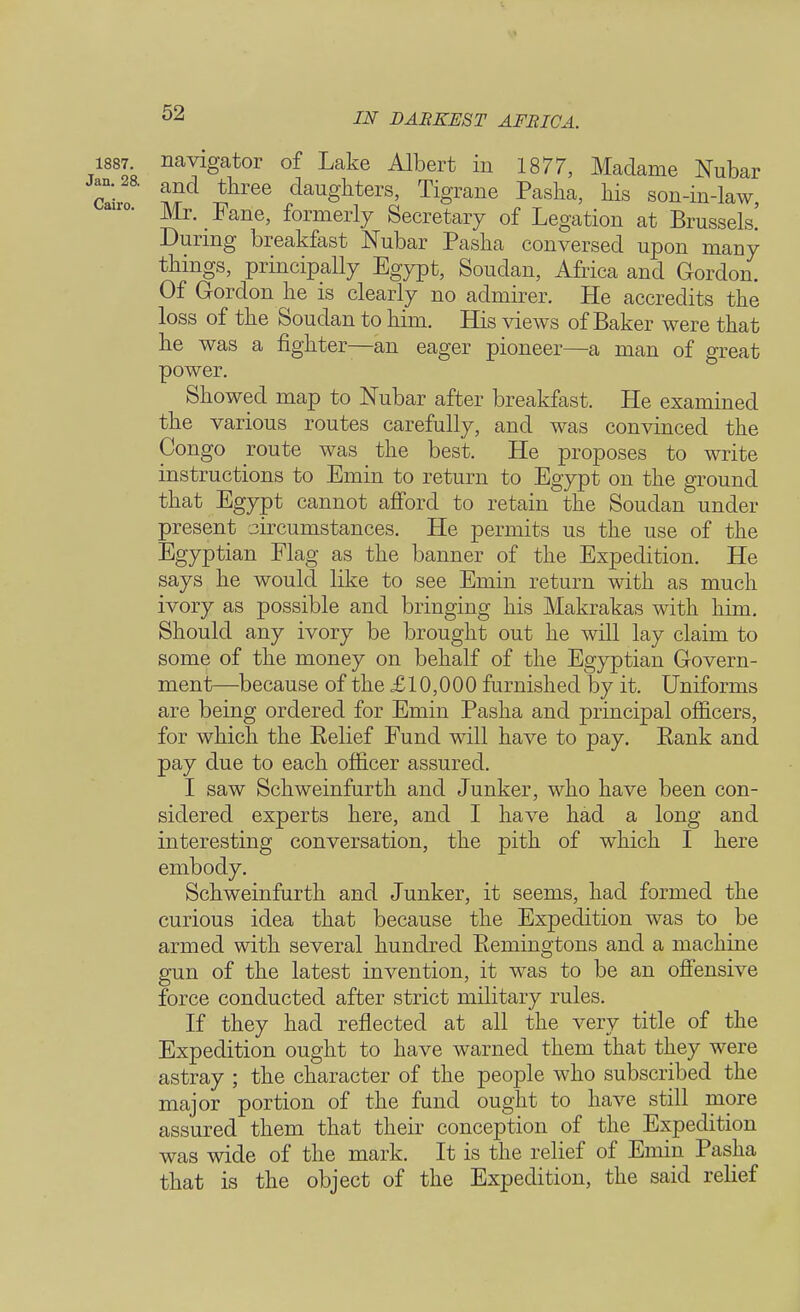 1887. navigator of Lake Albert in 1877, Madame Nubar »;2& and three daughters, Tigrane Pasha, his son-in-law Mr. Fane, formerly Secretary of Legation at Brussels! During breakfast Nubar Pasha conversed upon many things, principally Egypt, Soudan, Africa and Gordon. Of Gordon he is clearly no admirer. He accredits the loss of the Soudan to him. His views of Baker were that he was a fighter—an eager pioneer—a man of great power. Showed map to Nubar after breakfast. He examined the various routes carefully, and was convinced the Congo route was the best. He proposes to write instructions to Emin to return to Egypt on the ground that Egypt cannot afford to retain the Soudan under present circumstances. He permits us the use of the Egyptian Flag as the banner of the Expedition. He says he would like to see Emin return with as much ivory as possible and bringing his Makrakas with him. Should any ivory be brought out he will lay claim to some of the money on behalf of the Egyptian Govern- ment—because of the £ 10,000 furnished by it. Uniforms are being ordered for Emin Pasha and principal officers, for which the Eelief Fund will have to pay. Eank and pay due to each officer assured. I saw Schweinfurth and Junker, who have been con- sidered experts here, and I have had a long and interesting conversation, the pith of which I here embody. Schweinfurth and Junker, it seems, had formed the curious idea that because the Expedition was to be armed with several hundred Eemingtons and a machine gun of the latest invention, it was to be an offensive force conducted after strict military rules. If they had reflected at all the very title of the Expedition ought to have warned them that they were astray ; the character of the people who subscribed the major portion of the fund ought to have still more assured them that their conception of the Expedition was wide of the mark. It is the relief of Emin Pasha that is the object of the Expedition, the said relief