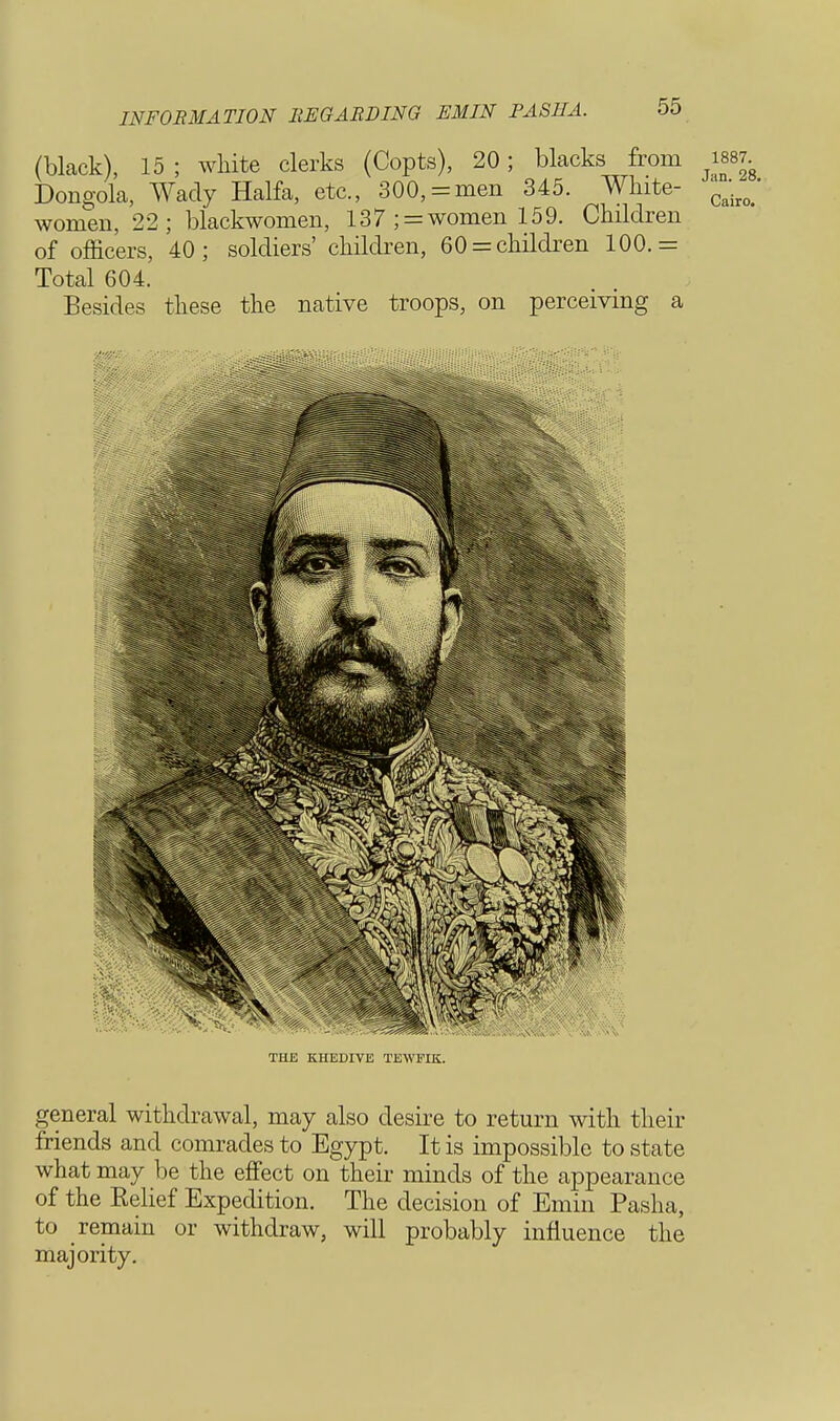 (black), 15 ; white clerks (Copts), 20; blacks from Dongola, Wady Haifa, etc., 300,= men 345. White- women, 22; blackwomen, 137 ; = women 159. Children of officers, 40; soldiers' children, 60 = children 100.= Total 604. Besides these the native troops, on perceiving a THE KHEDIVE TEWFIK. general withdrawal, may also desire to return with their friends and comrades to Egypt. It is impossible to state what may be the effect on their minds of the appearance of the Relief Expedition. The decision of Emm Pasha, to remain or withdraw, will probably influence the majority.