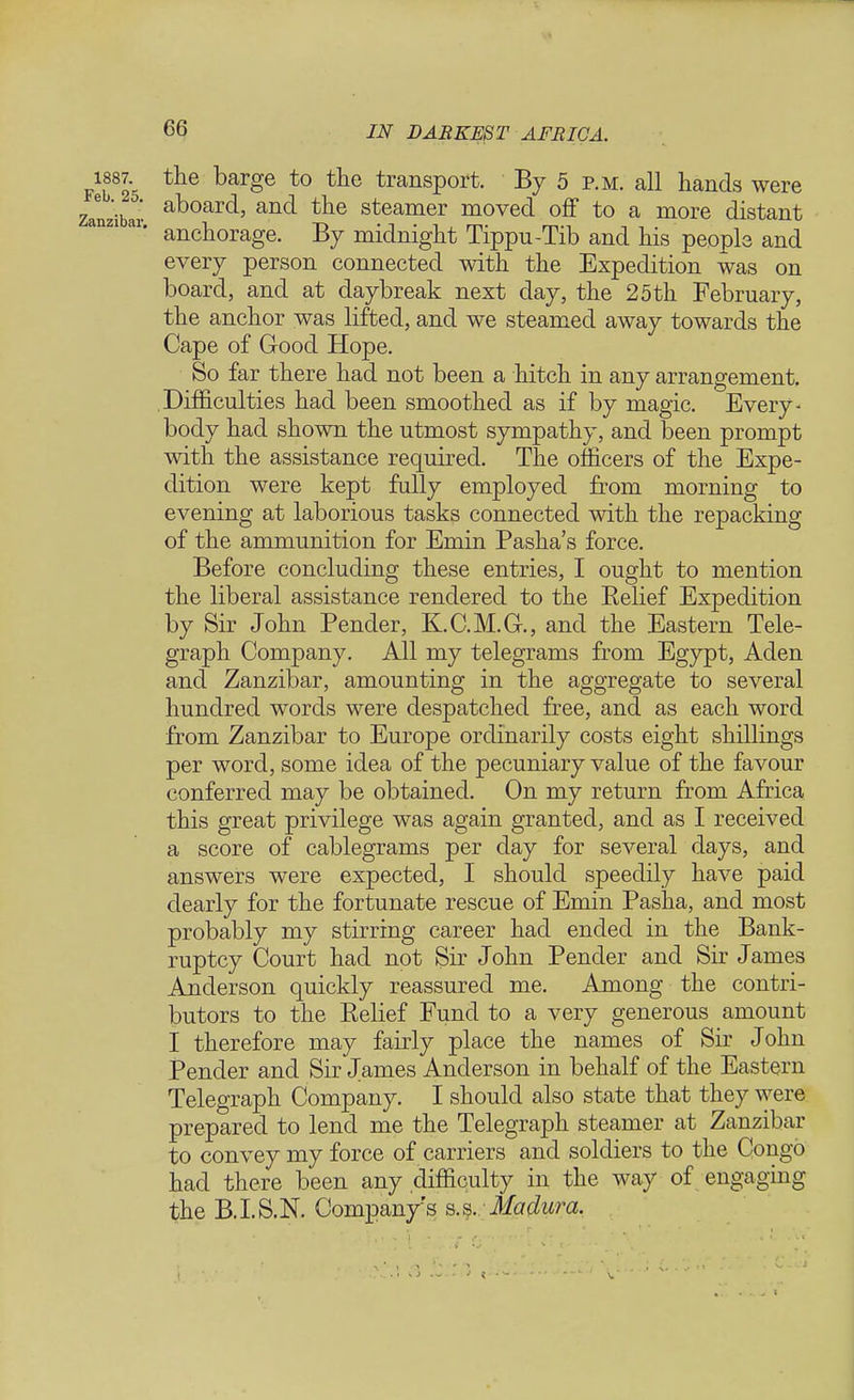 the barge to the transport. By 5 p.m. all hands were aboard, and the steamer moved off to a more distant anchorage. By midnight Tippu-Tib and his people and every person connected with the Expedition was on board, and at daybreak next day, the 25th February, the anchor was lifted, and we steamed away towards the Cape of Good Hope. So far there had not been a hitch in any arrangement. Difficulties had been smoothed as if by magic. Every - body had shown the utmost sympathy, and been prompt with the assistance required. The officers of the Expe- dition were kept fully employed from morning to evening at laborious tasks connected with the repacking of the ammunition for Emin Pasha's force. Before concluding these entries, I ought to mention the liberal assistance rendered to the Relief Expedition by Sir John Pender, K.C.M.G., and the Eastern Tele- graph Company. All my telegrams from Egypt, Aden and Zanzibar, amounting in the aggregate to several hundred words were despatched free, and as each word from Zanzibar to Europe ordinarily costs eight shillings per word, some idea of the pecuniary value of the favour conferred may be obtained. On my return from Africa this great privilege was again granted, and as I received a score of cablegrams per day for several days, and answers were expected, I should speedily have paid dearly for the fortunate rescue of Emin Pasha, and most probably my stirring career had ended in the Bank- ruptcy Court had not Sir John Pender and Sir James Anderson quickly reassured me. Among the contri- butors to the Relief Fund to a very generous amount I therefore may fairly place the names of Sir John Pender and Sir James Anderson in behalf of the Eastern Telegraph Company. I should also state that they were prepared to lend me the Telegraph steamer at Zanzibar to convey my force of carriers and soldiers to the Congo had there been any difficulty in the way of engaging the B.I.S.N. Company's s.s. Madura.