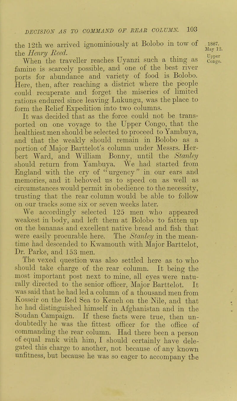 the 12th we arrived ignominiously at Bolobo in tow of 1887.^ the Henry Reed. > ^Llr When the traveller reaches Uyanzi such a thing as Congo. famine is scarcely possible, and one of the best river ports for abundance and variety of food is Bolobo. Here, then, after reaching a district where the people could recuperate and forget the miseries of limited rations endured since leaving Lukungu, was the place to form the Eelief Expedition into two columns. It was decided that as the force could not be trans- ported on one voyage to the Upper Congo, that the healthiest men should be selected to proceed to Yambuya, and that the weakly should remain in Bolobo as a portion of Major Barttelot's column under Messrs. Her- bert Ward, and William Bonny, until the Stanley should return from Yambuya. We had started from England with the cry of  urgency in our ears and memories, and it behoved us to speed on as well as circumstances would permit in obedience to the necessity, trusting that the rear column would be able to follow on our tracks some six or seven weeks later. We accordingly selected 125 men who appeared weakest in body, and left them at Bolobo to fatten up on the bananas and excellent native bread and fish that were easily procurable here. The Stanley in the mean- time had descended to Kwamouth with Major Barttelot, Dr. Parke, and 153 men. The vexed question was also settled here as to who should take charge of the rear column. It being the most important post next to mine, all eyes were natu- rally directed to the senior officer, Major Barttelot. It was said that he had led a column of a thousand men from Kosseir on the Eed Sea to Keneh on the Nile, and that he had distinguished himself in Afghanistan and in the Soudan Campaign. If these facts were true, then un- doubtedly he was the fittest officer for the office of commanding the rear column. Had there been a person of equal _ rank with him, I should certainly have dele- gated this charge to another, not because of any known unfitness, but because he was so eager to accompany the