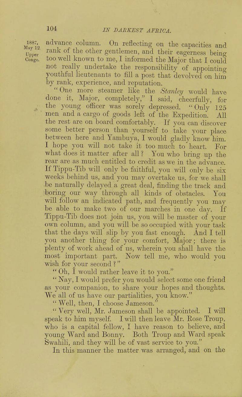 m81'2 advance column- On reflecting on the capacities and upper rank of tlie other gentiemen, and their eagerness being Congo, too well known to me, I informed the Major that I could not really undertake the responsibility of appointing youthful lieutenants to fill a post that devolved on him by rank, experience, and reputation. One more steamer like the Stanley would have done it, Major, completely, I said, cheerfully, for the young officer was sorely depressed. Only 125 ' men and a cargo of goods left of the Expedition. All the rest are on board comfortably. If you can discover some better person than yourself to take your place between here and Yambuya, I would gladly know him. I hope you will not take it too much to heart. For what does it matter after all ? You who bring up the rear are as much entitled to credit as we in the advance. If Tippu-Tib will only be faithful, you will only be six weeks behind us, and you may overtake us, for we shall be naturally delayed a great deal, finding the track and boring our way through all kinds of obstacles. You will follow an indicated path, and frequently you may be able to make two of our marches in one day. If Tippu-Tib does not join us, you will be master of your own column, and you will be so occupied with your task that the days will slip by you fast enough. And I tell you another thing for your comfort, Major; there is plenty of work ahead of us, wherein you shall have the most important part. Now tell me, who would you wish for your second ?  Oh, I would rather leave it to you.  Nay, I would prefer you would select some one friend as your companion, to share your hopes and thoughts. We all of us have our partialities, you know.  Well, then, I choose Jameson. « Very well, Mr. Jameson shall be appointed. I will speak to him myself. I will then leave Mr. Eose Troup, who is a capital fellow, I have reason to believe, and young Ward and Bonny. Both Troup and Ward sjjeak Swahili, and they will be of vast service to you. In this manner the matter was arranged, and on the