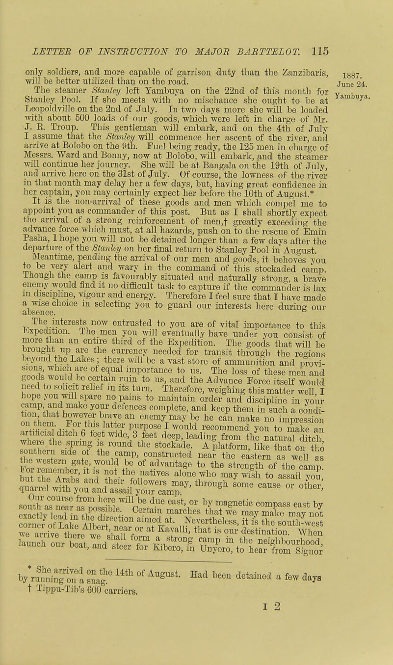 only soldiers, and more capable of garrison duty than the Zanzibar's, ^887 will be better utilized than on the road. june 24. The steamer Stanley left Yambuya on the 22nd of this month for y h Stanley Pool. If she meets with no mischance she ought to be at *ambuy''1, Leopoldville on the 2nd of July. In two days more she will be loaded with about 500 loads of our goods, which were left in charge of Mr. J. E. Troup. This gentleman will embark, and on the 4th of July I assume that the Stanley will commence her ascent of the river, and arrive at Bolobo on the 9th. Fuel being ready, the 125 men in charge of Messrs. Ward and Bonny, now at Bolobo, will embark, and the steamer will continue her journey. She will be at Bangala on the 19th of July, and arrive here on the 31st of July. Of course, the lowness of the river in that month may delay her a few days, but, having great confidence in her captain, you may certainly expect her before the 10th of August.* It is the non-arrival of these goods and men which compel me to appoint you as commander of this post. But as I shall shortly expect the arrival of a strong reinforcement of men,f greatly exceeding the advance force which must, at all hazards, push on to the rescue of Emin Pasha, 1 hope you will not be detained longer than a few days after the departure of the Stanley on her final return to Stanley Pool in August. Meantime, pending the arrival of our men and goods, it behoves you to be very alert and wary in the command of this stockaded camp. Though the camp is favourably situated and naturally strong a brave enemy would find it no difficult task to capture if the commauder is lax m discipline, vigour and energy. Therefore I feel sure that I have made a wise choice m selecting you to guard our interests here during our cl O&cLlCG. The interests now entrusted to you are of vital importance to this Expedition. The men you will eventually have under you consist of more than an entire third of the Expedition. The goods that will be brought up are the currency needed for transit through the regions beyond the Lakes; there will be a vast store of ammunition and provi- sions, which are of equal importance to us. The loss of these men and goods would be certain ruin to us, and the Advance Force itself would need to solicit relief m its turn. Therefore, weighing this matter well I hope you will spare no pains to maintain order and discipline in your HnTC ho yT defenCeS comPlete> keep them in such a condi- tion that however brave an enemy may be he can make no impression on+.*fih?°-,.?°rcth,ls!atte? Purpose I would recommend you to make a artificialI ditch 6 feet wide, 3 feet deep, leading from the natmS itch where the spring is round the stockade. A platform like thit on tl-n southern S1de of the camp, constructed near- the Astern af we 1 as the western gate would be of advantage to the strength of ttacamD For remember, it is not the natives alone who may wish to assail vT quairei with you and assail your camp soiUh aTnS a™^1^6 k b? maSnetic comPass eas* *>y e°ac flead L thP. H,0 Ce^WS TV(£es that we may mflke ™Y not b/inSna snag ^ °f AUgUSi Had beeu detained • «™ t Tippu-Tib's 600 carriers. I 2