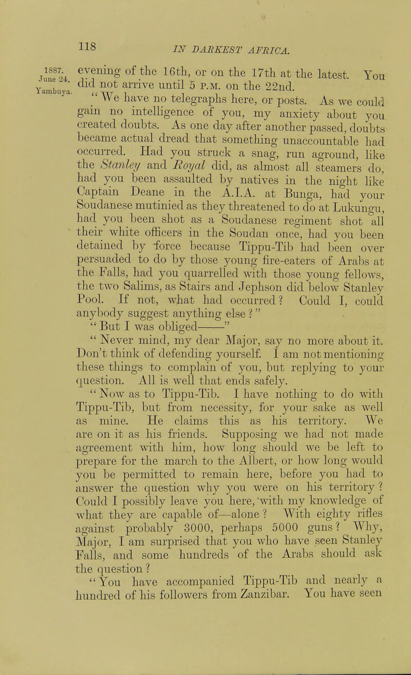 JSL evening of the 16th, or on the 17th at the latest. You imbuya an^Ve Unt^ 5 RM- 011 tn© 22nd.  We have no telegraphs here, or posts. As we could gain no intelligence of you, my anxiety about you created doubts. As one day after another passed, doubts became actual dread that something unaccountable had occurred. Had you struck a snag, run aground, like the Stanley and Royal did, as almost all steamers do, had you been assaulted by natives in the night like Captain Deane in the A. I.A. at Bunga, had your Soudanese mutinied as they threatened to do at Lukungu, had. you been shot as a Soudanese regiment shot all their white officers in the Soudan once, had you been detained by force because Tippu-Tib had been over persuaded to do by those young fire-eaters of Arabs at the Falls, had you quarrelled with those young fellows, the two Salims, as Stairs and Jephson did below Stanley Pool. If not, what had occurred? Could I, could anybody suggest anything else ?   But I was obliged   Never mind, my dear Major, say no more about it. Don't think of defending yourself. I am not mentioning these things to complain of you, but replying to your question. All is well that ends safely. Now as to Tippu-Tib. I have nothing to do with Tippu-Tib, but from necessity, for your sake as well as mine. He claims this as his territory. We are on it as his friends. Supposing we had not made agreement with him, how long should we be left to prepare for the march to the Albert, or how long would you be permitted to remain here, before you had to answer the question why you were on his territory ? Could I possibly leave you here, with my knowledge of what they are capable of—alone ? With eighty rifles against probably 3000, perhaps 5000 guns? Why, Major, I am surprised that you who have seen Stanley Falls, and some hundreds of the Arabs should ask the question ? You have accompanied Tippu-Tib and nearly a hundred of his followers from Zanzibar. You have seen