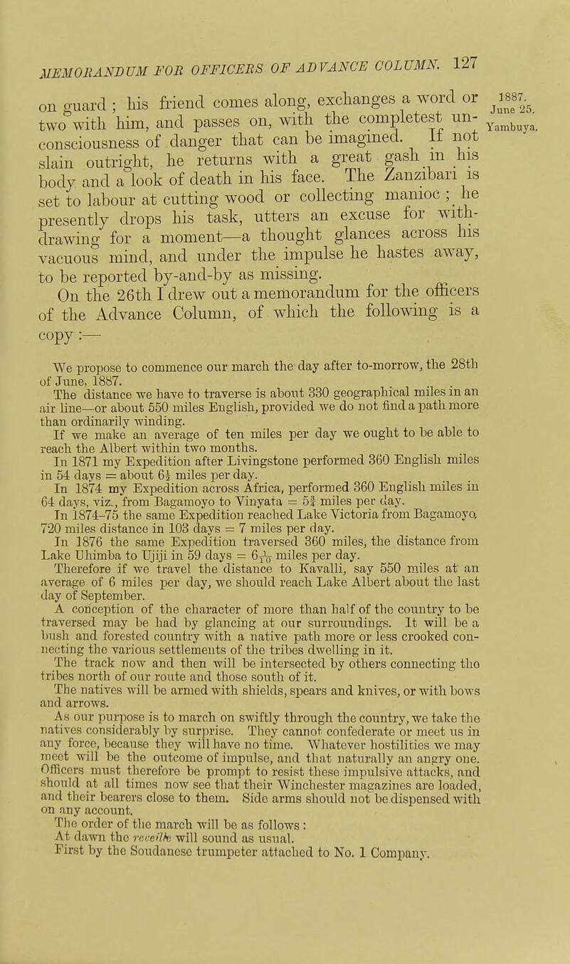 on guard ; his friend comes along, exchanges a word or ^887. two with him, and passes on, with the completest un- consciousness of danger that can be imagined. It not slain outright, he returns with a great gash in his body and a look of death in his face. The Zanzibari is set to labour at cutting wood or collecting manioc ; he presently drops his task, utters an excuse for with- drawing for a moment—a thought glances across his vacuous mind, and under the impulse he hastes away, to be reported by-and-by as missing. On the 26th I drew out a memorandum for the officers of the Advance Column, of which the following is a copy :— We propose to commence our march the clay after to-morrow, the 28th of June, 1887. The distance we have to traverse is about 330 geographical miles in an air line—or about 550 miles English, provided we do not find a path more than ordinarily winding. If we make an average of ten miles per day we ought to be able to reach the Albert within two months. In 1871 my Expedition after Livingstone performed 360 English miles in 54 days = about 65 miles per day. In 1874 my Expedition across Africa, performed 360 English miles in 64 days, viz., from Bagamoyo to Vinyata = 5f miles per day. In 1874-75 the same Expedition reached Lake Victoria from Bagamoyo, 720 miles distance in 103 days = 7 miles per day. In 1876 the same Expedition traversed 360 miles, the distance from Lake Uhimba to Ujiji in 59 days = miles per day. Therefore if we travel the distance to Kavalli, say 550 miles at an average of 6 miles per day, we should reach Lake Albert about the last day of September. A conception of the character of more than half of the country to be traversed may be had by glancing at our surroundings. It will be a bush and forested country with a native path more or less crooked con- necting the various settlements of the tribes dwelling in it. The track now and then will be intersected by others connecting tho tribes north of our route and those south of it. The natives will be armed with shields, spears and knives, or with bows and arrows. As our purpose is to march on swiftly through the country, we take the natives considerably by surprise. They cannot confederate or meet us in any force, because they will have no time. Whatever hostilities we may meet will be the outcome of impulse, and that naturally an angry one. Officers must therefore be prompt to resist these impulsive attacks, and should at all times now see that their Winchester magazines are loaded, and their bearers close to them. Side arms should not be dispensed with on any account. The order of the march will be as follows : At dawn the revetlk will sound as usual. First by the Soudanese trumpeter attached to No. 1 Company.