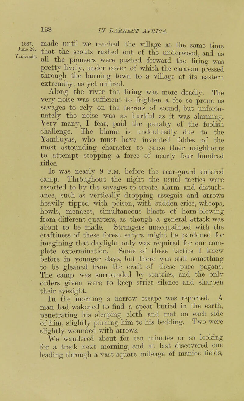 1887. made until we reached the village at the same time nkoi!dd tliat ?couts ruslied out of tn© underwood, and as all the pioneers were pushed forward the firing was pretty lively, under cover of which the caravan pressed through the burning town to a village at its eastern extremity, as yet unfired. Along the river the firing was more deadly. The very noise was sufficient to frighten a foe so prone as savages to rely on the terrors of sound, but unfortu- nately the noise was as hurtful as it was alarming. Very many, I fear, paid the penalty of the foolish challenge. The blame is undoubtedly due to the Yambuyas, who must have invented fables of the most astounding character to cause their neighbours to attempt stopping a force, of nearly four hundred rifles. It was nearly 9 p.m. before the rear-guard entered camp. Throughout the night the usual tactics were resorted to by the savages to create alarm and disturb- ance, such as vertically dropping assegais and arrows heavily tipped with poison, with sudden cries, whoops, howls, menaces, simultaneous blasts of horn-blowing from different quarters, as though a general attack was about to be made. Strangers unacquainted with the craftiness of these forest satyrs might be pardoned for imagining that daylight only was required for our com- plete extermination. Some of these tactics I knew before in younger days, but there was still something to be gleaned from the craft of these pure pagans. The camp was surrounded by sentries, and the only orders given were to keep strict silence and sharpen their eyesight. In the morning a narrow escape was reported. A man had wakened to find a sp6ar buried in the earth, penetrating his sleeping cloth and mat on each side of him, slightly pinning him to his bedding. Two were slightly wounded with arrows. We wandered about for ten minutes or so looking- for a track next morning, and at last discovered one leading through a vast square mileage of manioc fields,