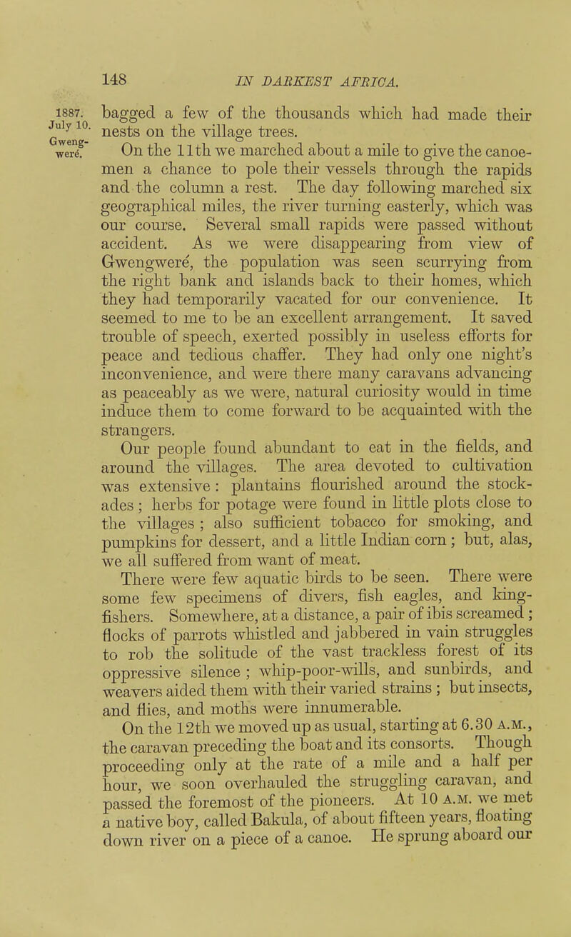 1887. bagged a few of the thousands which had made their uiy 10. nes^s on ^e vinage trees. wertif On the 11th we marched about a mile to give the canoe- men a chance to pole their vessels through the rapids and the column a rest. The day following marched six geographical miles, the river turning easterly, which was our course. Several small rapids were passed without accident. As we were disappearing from view of G-wengwere, the population was seen scurrying from the right bank and islands back to their homes, which they had temporarily vacated for our convenience. It seemed to me to be an excellent arrangement. It saved trouble of speech, exerted possibly in useless efforts for peace and tedious chaffer. They had only one night's inconvenience, and were there many caravans advancing as peaceably as we were, natural curiosity would in time induce them to come forward to be acquainted with the strangers. Our people found abundant to eat in the fields, and around the villages. The area devoted to cultivation was extensive : plantains flourished around the stock- ades ; herbs for potage were found in little plots close to the villages ; also sufficient tobacco for smoking, and pumpkins for dessert, and a little Indian corn; but, alas, we all suffered from want of meat. There were few aquatic birds to be seen. There were some few specimens of divers, fish eagles, and king- fishers. Somewhere, at a distance, a pair of ibis screamed; flocks of parrots whistled and jabbered in vain struggles to rob the solitude of the vast trackless forest of its oppressive silence ; whip-poor-wills, and sunbirds, and weavers aided them with their varied strains ; but insects, and flies, and moths were innumerable. On the 12th we moved up as usual, starting at 6.30 a.m., the caravan preceding the boat and its consorts. Though proceeding only at the rate of a mile and a half per hour, we soon overhauled the struggling caravan, and passed the foremost of the pioneers. At 10 a.m. we met a native boy, called Bakula, of about fifteen years, floating down river on a piece of a canoe. He sprung aboard our