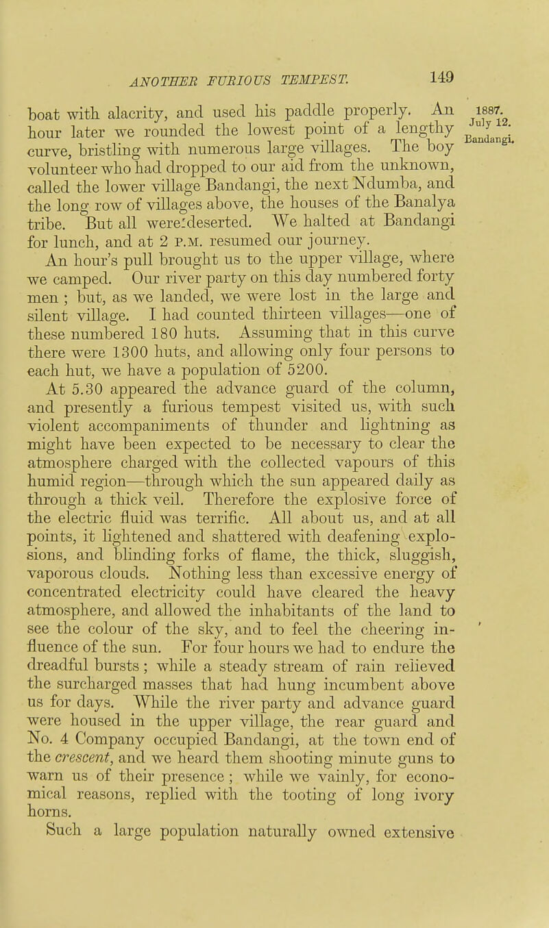 ANOTHER FURIOUS TEMPEST. boat with alacrity, and used his paddle properly. An 1887 hour later we rounded the lowest point of a lengthy curve, bristling with numerous large villages. The boy 311 m volunteer who had dropped to our aid from the unknown, called the lower village Bandangi, the next Ndumba, and the long row of villages above, the houses of the Banalya tribe. But all were: deserted. We halted at Bandangi for lunch, and at 2 p.m. resumed our journey. An hour's pull brought us to the upper village, where we camped. Our river party on this day numbered forty men ; but, as we landed, we were lost in the large and silent village. I had counted thirteen villages—one of these numbered 180 huts. Assuming that in this curve there were 1300 huts, and allowing only four persons to each hut, we have a population of 5200. At 5.30 appeared the advance guard of the column, and presently a furious tempest visited us, with such violent accompaniments of thunder and lightning as might have been expected to be necessary to clear the atmosphere charged with the collected vapours of this humid region—through which the sun appeared daily as through a thick veil. Therefore the explosive force of the electric fluid was terrific. All about us, and at all points, it lightened and shattered with deafening explo- sions, and blinding forks of flame, the thick, sluggish, vaporous clouds. Nothing less than excessive energy of concentrated electricity could have cleared the heavy atmosphere, and allowed the inhabitants of the land to see the colour of the sky, and to feel the cheering in- fluence of the sun. For four hours we had to endure the dreadful bursts; while a steady stream of rain relieved the surcharged masses that had hung incumbent above us for days. While the river party and advance guard were housed in the upper village, the rear guard and No. 4 Company occupied Bandangi, at the town end of the crescent, and we heard them shooting minute guns to warn us of their presence; while we vainly, for econo- mical reasons, replied with the tooting of long ivory horns. Such a large population naturally owned extensive