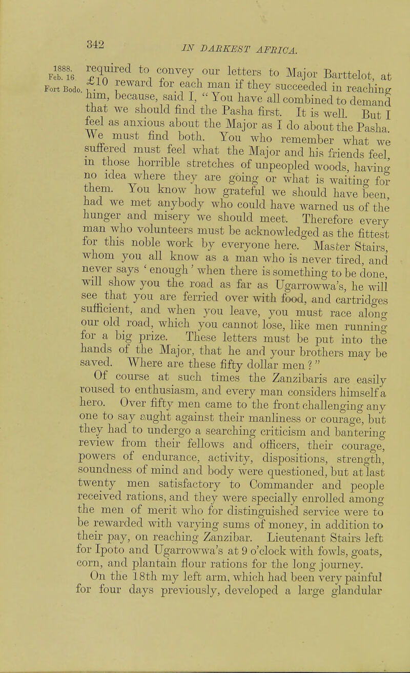 use. required to convey our letters to Major Barttelot, at Fort Bodo. f ! for T?h lf ^ succee(^d in reaching him, because, said I, You have all combined to demand that we should find the Pasha first. It is well But I feel as anxious about the Major as I do about the Pasha We must find both. You who remember what we suffered must feel what the Major and his friends feel m those horrible stretches of unpeopled woods, having no idea where they are going or what is waiting fo? them. You know how grateful we should have been had we met anybody who could have warned us of the hunger and misery we should meet. Therefore every man who volunteers must be acknowledged as the fittest for this noble work by everyone here. Master Stairs, whom you all know as a man who is never tired, and never says ' enough' when there is something to be done, will show you the road as far as Ugarrowwa's, he will see that you are ferried over with food, and cartridges sufficient, and when you leave, you must race along our old road, which you cannot lose, like men running for a big prize. These letters must be put into the hands of the Major, that he and your brothers may be saved. Where are these fifty dollar men ?  Of course at such times the Zanzibaris are easily roused to enthusiasm, and every man considers himself a hero. Over fifty men came to the front challenging any one to say aught against their manliness or courage, but they had to undergo a searching criticism and bantering review from their fellows and officers, their courage, powers of endurance, activity, dispositions, strength, soundness of mind and body were questioned, but at last twenty men satisfactory to Commander and people received rations, and they were specially enrolled among the men of merit who for distinguished service were to be rewarded with varying sums of money, in addition to their pay, on reaching Zanzibar. Lieutenant Stairs left for Ipoto and Ugarrowwa's at 9 o'clock with fowls, goats, corn, and plantain flour rations for the long journey. On the 18th my left arm, which had been very painful for four days previously, developed a large glandular