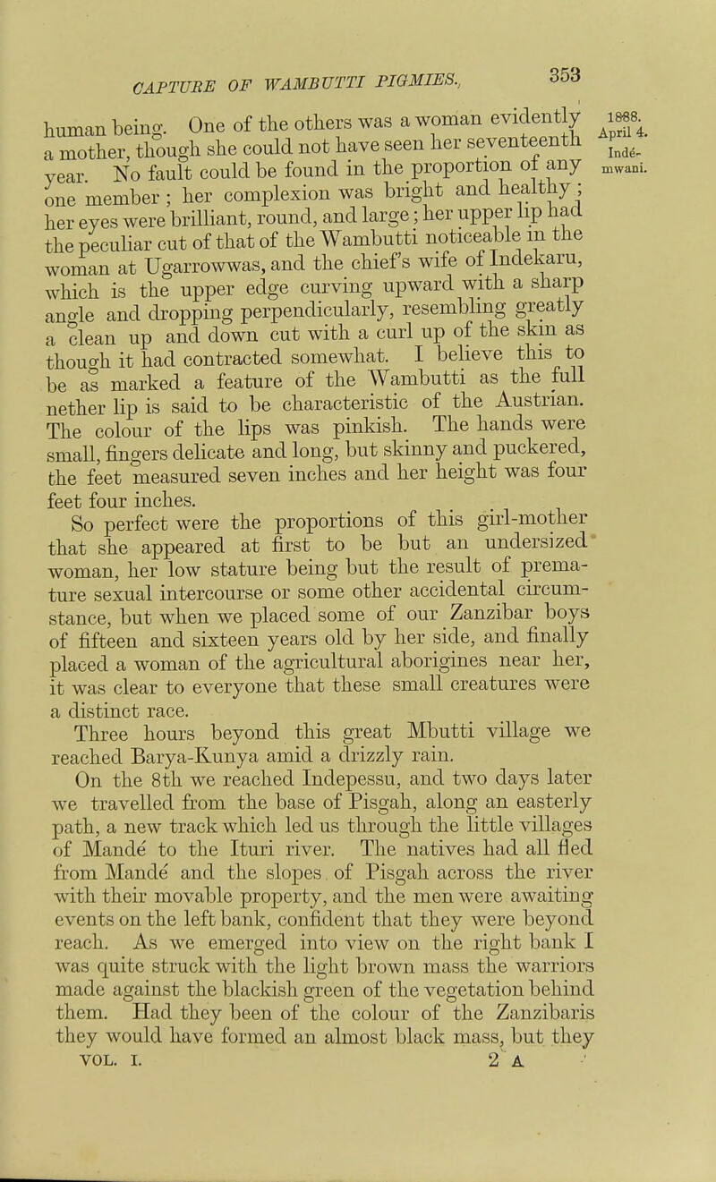 human being. One of the others was a woman evidently im a mother, though she could not have seen her seventeenth ^ year No fault could be found in the proportion ot any mwam one member ; her complexion was bright and healthy ; her eyes were brilliant, round, and large; her upper lip had the peculiar cut of that of the Wambutti noticeable in the woman at Ugarrowwas, and the chiefs wife ol Indekaru, which is the upper edge curving upward with a sharp angle and dropping perpendicularly, resembling greatly a clean up and down cut with a curl up of the skm as thouo-h it had contracted somewhat. I believe this to be as marked a feature of the Wambutti as the full nether lip is said to be characteristic of the Austrian. The colour of the Hps was pinkish. The hands were small, fingers delicate and long, but skinny and puckered, the feet measured seven inches and her height was four feet four inches. So perfect were the proportions of this girl-mother that she appeared at first to be but an undersized woman, her low stature being but the result of prema- ture sexual intercourse or some other accidental circum- stance, but when we placed some of our Zanzibar boys of fifteen and sixteen years old by her side, and finally placed a woman of the agricultural aborigines near her, it was clear to everyone that these small creatures were a distinct race. Three hours beyond this great Mbutti village we reached Barya-Kunya amid a drizzly rain. On the 8th we reached Indepessu, and two days later we travelled from the base of Pisgah, along an easterly path, a new track which led us through the little villages of Mande to the Ituri river. The natives had all fled from Mande and the slopes of Pisgah across the river with their movable property, and the men were awaiting events on the left bank, confident that they were beyond reach. As we emerged into view on the right bank I was quite struck with the light brown mass the warriors made against the blackish green of the vegetation behind them. Had they been of the colour of the Zanzibaris they would have formed an almost black mass, but they vol. i. 2 a