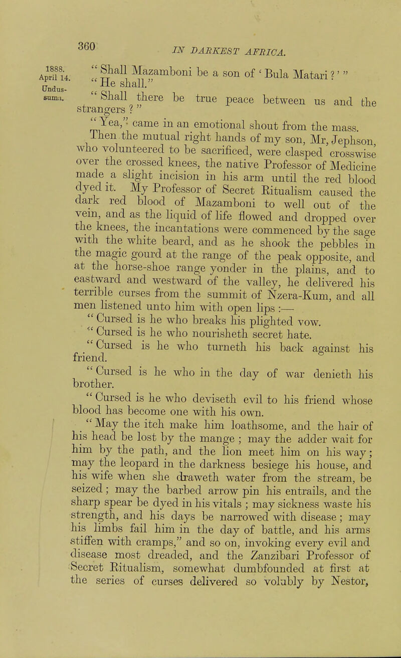afu u  S1^ ^zamboni be a son of <Bula Matari ?'  andus-' -tie shall. suma. Shall there be true peace between us and the strangers ?  Yea, came in an emotional shout from the mass Then the mutual right hands of my son, Mr, Jephson who volunteered to be sacrificed, were clasped crosswise over the crossed knees, the native Professor of Medicine made a slight incision in his arm until the red blood dyed it. My Professor of Secret Eitualism caused the dark red blood of Mazamboni to well out of the vein, and as the liquid of life flowed and dropped over the knees, the incantations were commenced by the sage with the white beard, and as he shook the pebbles in the magic gourd at the range of the peak opposite, and at the horse-shoe range yonder in the plains, and to eastward and westward of the valley, he delivered his terrible curses from the summit of Nzera-Kum, and all men listened unto him with open lips :  Cursed is he who breaks his plighted vow. <£ Cursed is he who nourisheth secret hate. Cursed is he who turneth his back against his friend.  Cursed is he who in the day of war denieth his brother.  Cursed is he who deviseth evil to his friend whose blood has become one with his own. May the itch make him loathsome, and the hair of his head be lost by the mange ; may the adder wait for him by the path, and the lion meet him on his way; may the leopard in the darkness besiege his house, and his wife when she draweth water from the stream, be seized; may the barbed arrow pin his entrails, and the sharp spear be dyed in his vitals ; may sickness waste his strength, and his days be narrowed with disease; may his limbs fail him in the day of battle, and his arms stiffen with cramps, and so on, invoking every evil and disease most dreaded, and the Zanzibari Professor of Secret Eitualism, somewhat dumbfounded at first at the series of curses delivered so volubly by Nestor,