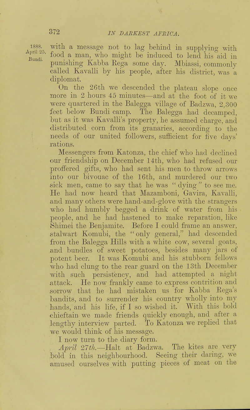 i888._ with a message not to lag behind in supplying with Bun<n°' ^00C^ a man' w^10 ^S^t be induced to lend his aid in punishing Kabba Rega some day. Mbiassi, commonly called Kavalli by his people, after his district, was a diplomat. On the 26th we descended the plateau slope once more in 2 hours 45 minutes—and at the foot of it we were quartered in the Balegga village of Badzwa, 2,300 feet below Bundi camp. The Balegga had decamped, but as it was Kavalli's property, he assumed charge, and distributed corn from its granaries, according to the needs of our united followers, sufficient for five days' rations. Messengers from Katonza, the chief who had declined our friendship on December 14th, who had refused our proffered gifts, who had sent his men to throw arrows into our bivouac of the 16th, and murdered our two sick men, came to say that he was  dying  to see me. He had now heard that Mazamboni, Gavira, Kavalli, and many others were hand-and-glove with the strangers who had humbly begged a drink of water from his people, and he had hastened to make reparation, like Shimei the Benjamite. Before I could frame an answer, stalwart Komubi, the  only general, had descended from the Balegga Hills with a white cow, several goats, and bundles of sweet potatoes, besides many jars of potent beer. It was Komubi and his stubborn fellows wTho had clung to the rear guard on the 13th December with such persistency, and had attempted a nig lit attack. He now frankly came to express contrition and sorrow that he had mistaken us for Kabba Rega s bandits, and to surrender his country wholly into my hands, and his life, if I so wished it. With this bold chieftain we made friends quickly enough, and after a lengthy interview parted. To Katonza we replied that we would think of his message. I now turn to the diary form. April 27th.—Halt at Badzwa, The kites are very bold in this neighbourhood. Seeing their daring, we amused ourselves with putting pieces of meat on the