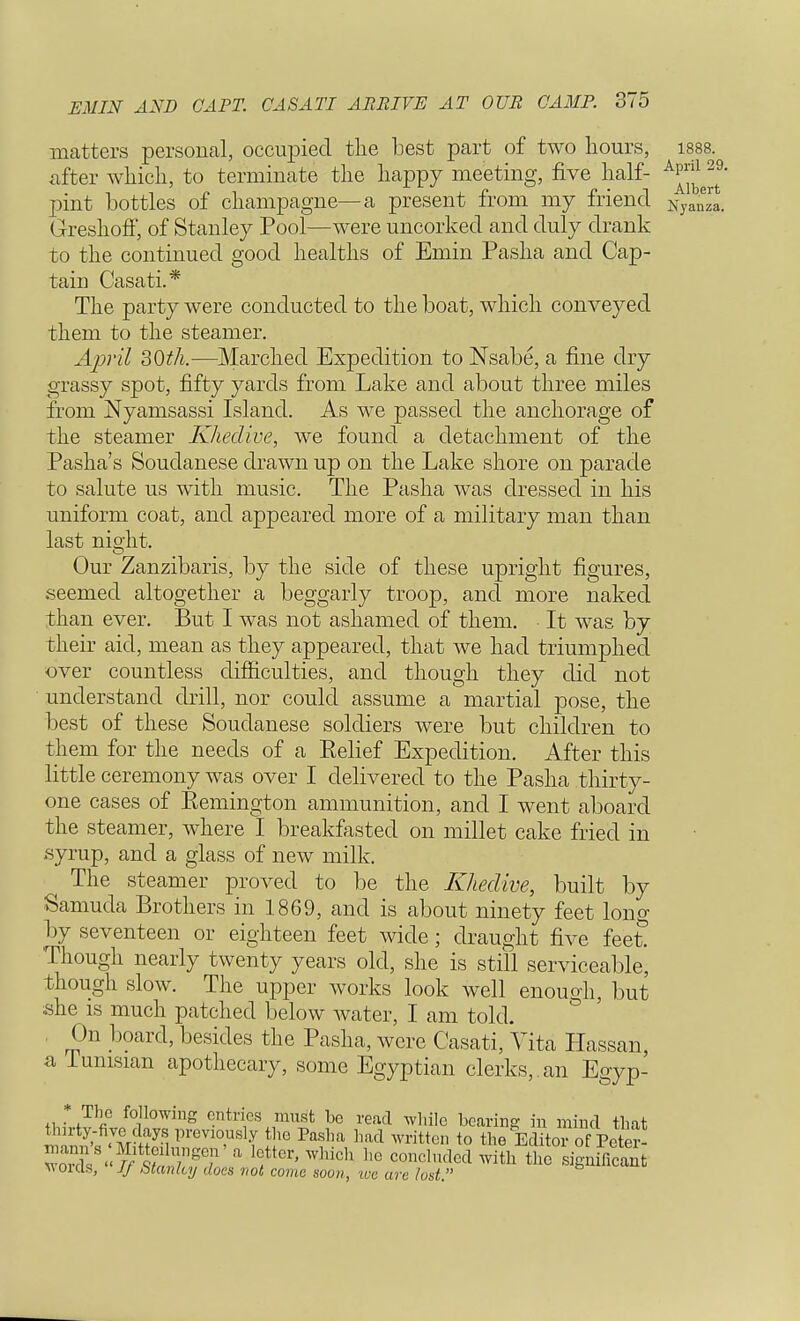 matters personal, occupied the Lest part of two hours, 1888 after which, to terminate the happy meeting, five half- pint bottles of champagne—a present from my friend Nya£ Greshoff, of Stanley Pool—were uncorked and duly drank to the continued good healths of Emin Pasha and Cap- tain Casati.* The party were conducted to the boat, which conveyed them to the steamer. April 30th.—Marched Expedition to Nsabe, a fine dry grassy spot, fifty yards from Lake and about three miles from Nyamsassi Island. As we passed the anchorage of the steamer Khedive, we found a detachment of the Pasha's Soudanese drawn up on the Lake shore on parade to salute us with music. The Pasha was dressed in his uniform coat, and appeared more of a military man than last night. Our Zanzibaris, by the side of these upright figures, seemed altogether a beggarly troop, and more naked than ever. But I was not ashamed of them. • It was by their aid, mean as they appeared, that we had triumphed over countless difficulties, and though they did not understand drill, nor could assume a martial pose, the best of these Soudanese soldiers were but children to them for the needs of a Eelief Expedition. After this little ceremony was over I delivered to the Pasha thirty- one cases of Eemington ammunition, and I went aboard the steamer, where I breakfasted on millet cake fried in -syrup, and a glass of new milk. The steamer proved to be the Khedive, built by Samuda Brothers in 1869, and is about ninety feet long by seventeen or eighteen feet wide; draught five feet Though nearly twenty years old, she is still serviceable, though slow. The upper works look well enough, but .she is much patched below water, I am told. On board, besides the Pasha, were Casati, Vita Hassan, a Tunisian apothecary, some Egyptian clerks, an Egyp- * The following entries must be read while bearing in mind that thirty-five days.previously the Pasha had written to the Editor of Peter- woX< JTsS fC1'' WhiCh 11(3 COnClud6d With thG w 01 els, lj btanlcy does not come soon, tec are lust.