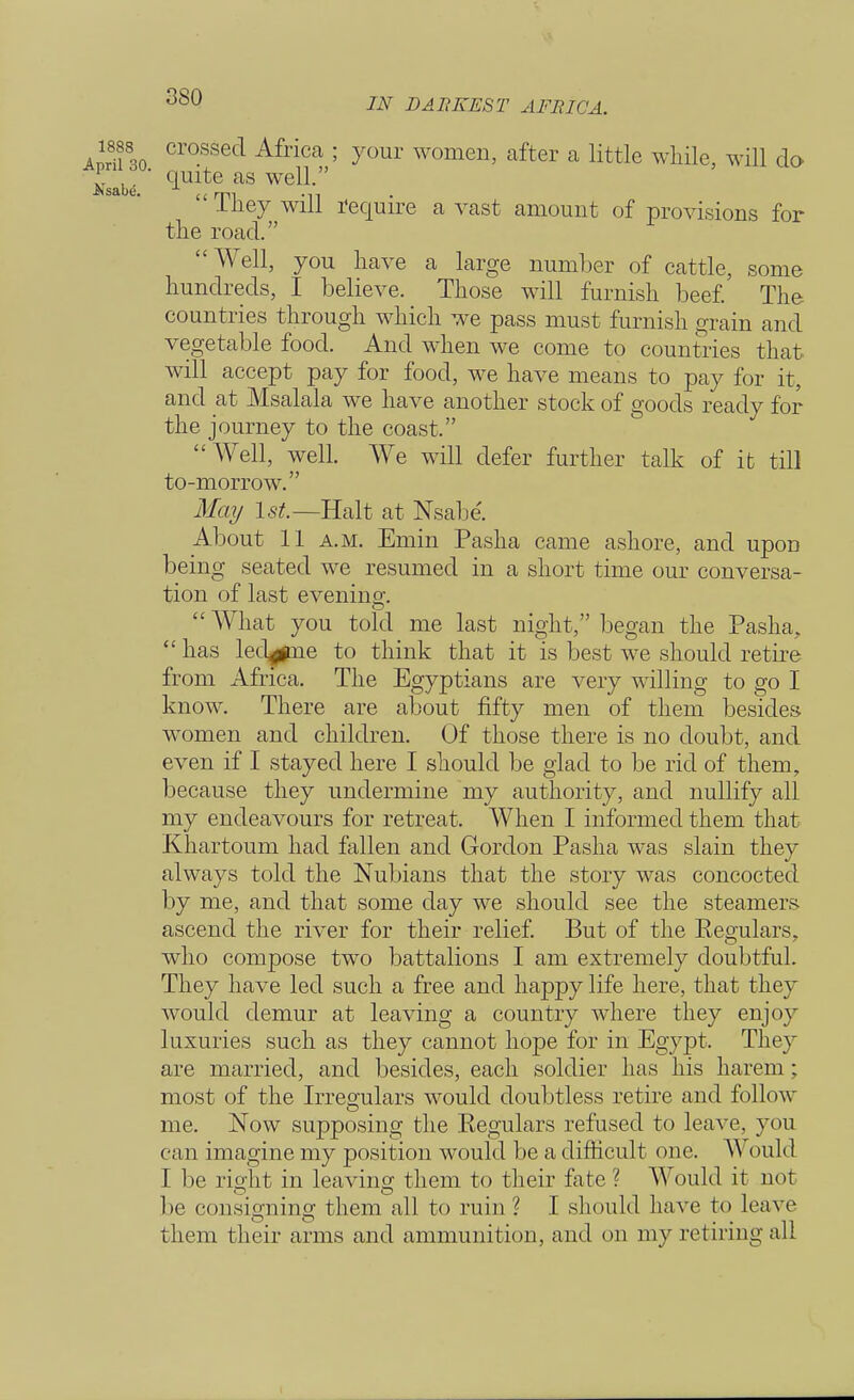 crossed Africa ; your women, after a little while, will do ' quite as well.  They will require a vast amount of provisions for the road. Well, you have a large number of cattle, some hundreds, I believe. Those will furnish beef. The countries through which we pass must furnish grain and vegetable food. And when we come to countries that will accept pay for food, we have means to pay for it, and at Msalala we have another stock of goods ready for the journey to the coast. Well, well. We will defer further talk of it till to-morrow. May 1st.—Halt at Nsabe'. About 11 a.m. Emin Pasha came ashore, and upon being seated we resumed in a short time our conversa- tion of last evening.  What you told me last night, began the Pasha,  has led^me to think that it is best we should retire from Africa. The Egyptians are very willing to go I know. There are about fifty men of them besides women and children. Of those there is no doubt, and even if I stayed here I should be glad to be rid of them, because they undermine my authority, and nullify all my endeavours for retreat. When I informed them that Khartoum had fallen and Gordon Pasha was slain they always told the Nubians that the story was concocted by me, and that some clay we should see the steamers ascend the river for their relief. But of the Regulars, who compose two battalions I am extremely doubtful. They have led such a free and happy life here, that they would demur at leaving a country where they enjoy luxuries such as they cannot hope for in Egypt. They are married, and besides, each soldier has his harem ; most of the Irregulars would doubtless retire and follow me. Now supposing the Regulars refused to leave, you can imagine my position would be a difficult one. Would I be right in leaving them to their fate ? Would it not be consigning them all to ruin ? I should have to leave them their arms and ammunition, and on my retiring all