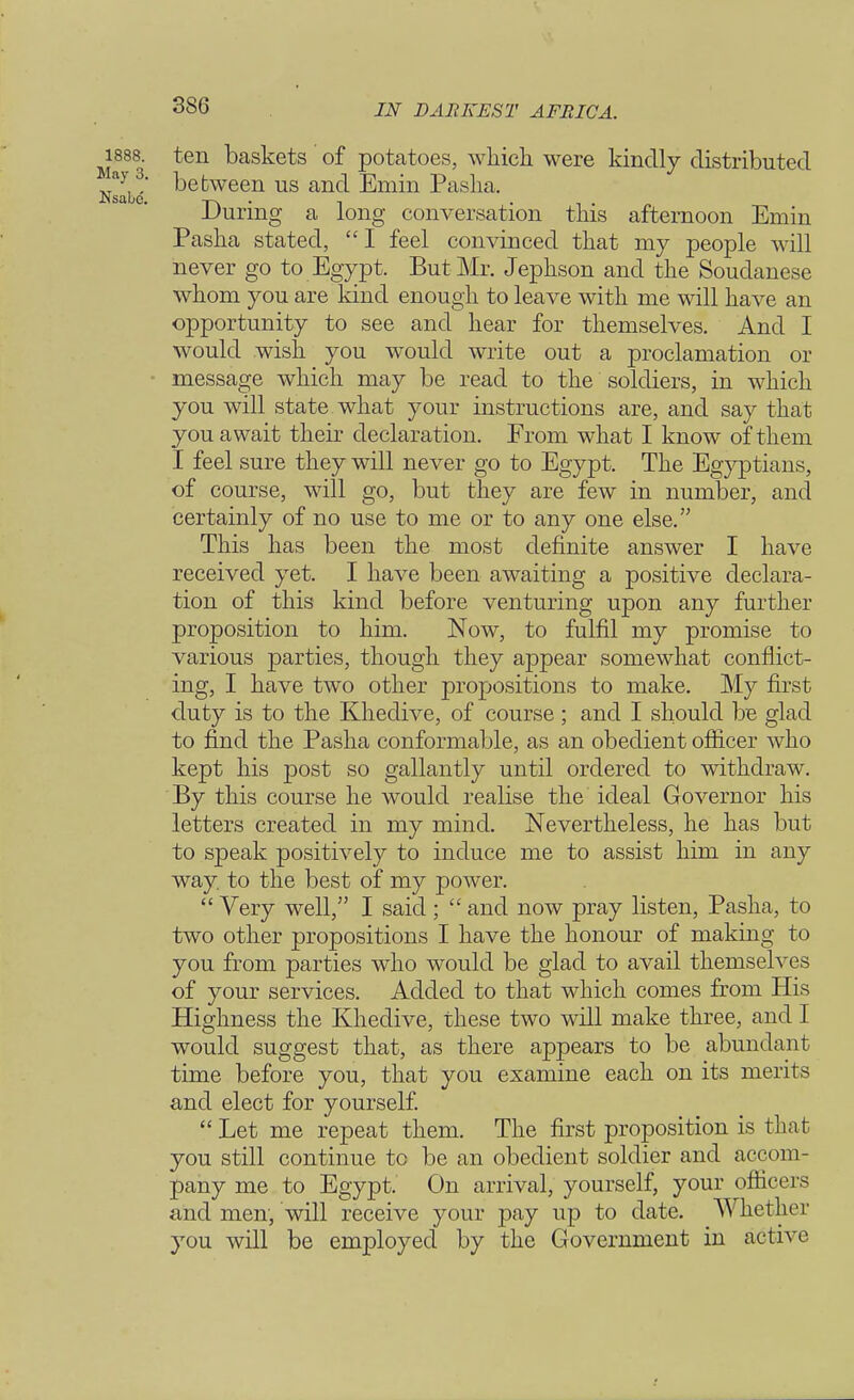 1888. ten baskets of potatoes, which were kindly distributed Tslh6 between us ancl Emin Pasha. During a long conversation this afternoon Emm Pasha stated,  I feel convinced that my people will never go to Egypt. But Mr. Jephson and the Soudanese whom you are kind enough to leave with me will have an opportunity to see and hear for themselves. And I would wish you would write out a proclamation or message which may be read to the soldiers, in which you will state what your instructions are, and say that you await their declaration. From what I know of them I feel sure they will never go to Egypt. The Egyptians, of course, will go, but they are few in number, and certainly of no use to me or to any one else. This has been the most definite answer I have received yet. I have been awaiting a positive declara- tion of this kind before venturing upon any further proposition to him. Now, to fulfil my promise to various parties, though they appear somewhat conflict- ing, I have two other propositions to make. My first duty is to the Khedive, of course ; and I should be glad to find the Pasha conformable, as an obedient officer who kept his post so gallantly until ordered to withdraw. By this course he would realise the ideal Governor his letters created in my mind. Nevertheless, he has but to speak positively to induce me to assist him in any way. to the best of my power.  Very well, I said ;  and now pray listen, Pasha, to two other propositions I have the honour of making to you from parties who would be glad to avail themselves of your services. Added to that which comes from His Highness the Khedive, these two will make three, and I would suggest that, as there appears to be abundant time before you, that you examine each on its merits and elect for yourself.  Let me repeat them. The first proposition is that you still continue tc be an obedient soldier and accom- pany me to Egypt. On arrival, yourself, your officers and men, will receive your pay up to date. Whether you will be employed by the Government in active