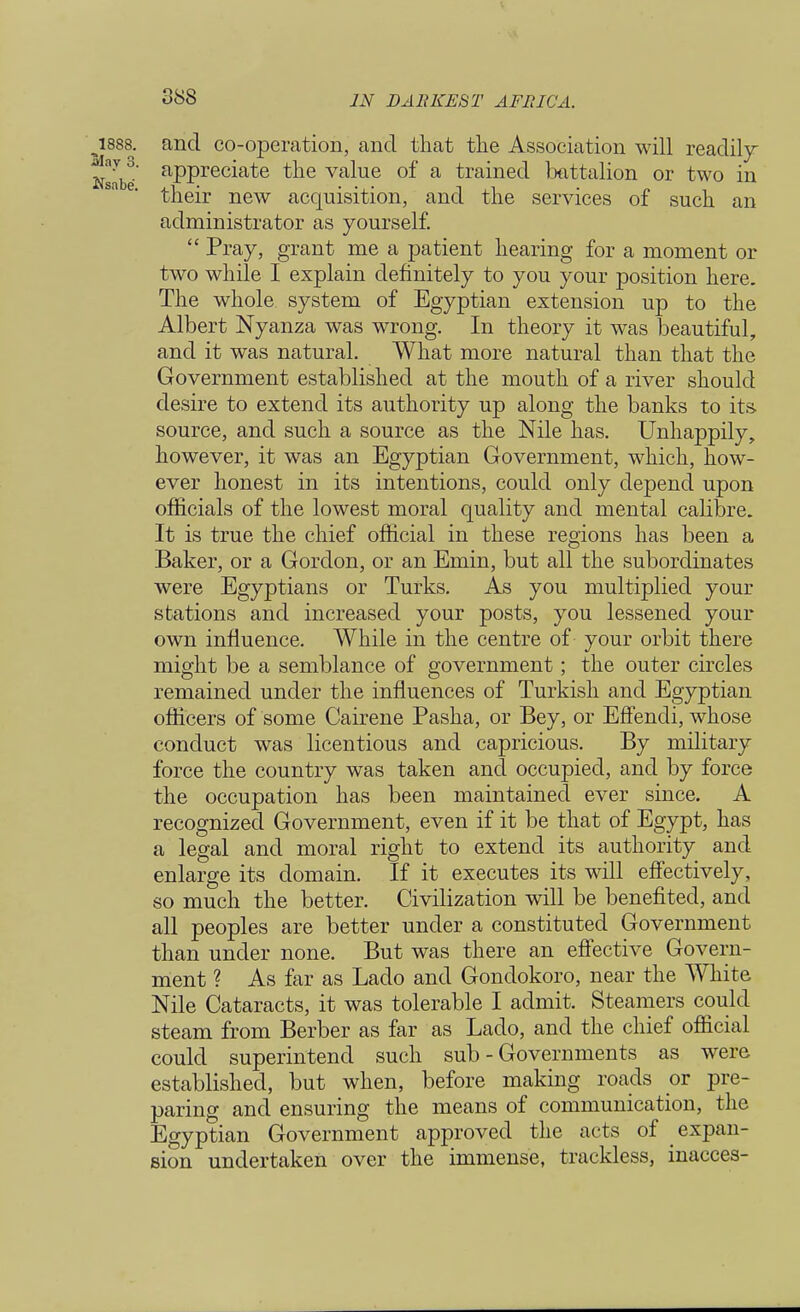 and co-operation, and that the Association will readily appreciate the value of a trained battalion or two in their new acquisition, and the services of such an administrator as yourself.  Pray, grant me a patient hearing for a moment or two while I explain definitely to you your position here. The whole system of Egyptian extension up to the Albert Nyanza was wrong. In theory it was beautiful, and it was natural. What more natural than that the Government established at the mouth of a river should desire to extend its authority up along the banks to its. source, and such a source as the Nile has. Unhappily, however, it was an Egyptian Government, which, how- ever honest in its intentions, could only depend upon officials of the lowest moral quality and mental calibre. It is true the chief official in these regions has been a Baker, or a Gordon, or an Emin, but all the subordinates were Egyptians or Turks. As you multiplied your stations and increased your posts, you lessened your own influence. While in the centre of your orbit there might be a semblance of government; the outer circles remained under the influences of Turkish and Egyptian officers of some Cairene Pasha, or Bey, or EfFendi, whose conduct was licentious and capricious. By military force the country was taken and occupied, and by force the occupation has been maintained ever since. A recognized Government, even if it be that of Egypt, has a legal and moral right to extend its authority and enlarge its domain. If it executes its will effectively, so much the better. Civilization will be benefited, and all peoples are better under a constituted Government than under none. But was there an effective Govern- ment ? As far as Lado and Gondokoro, near the White Nile Cataracts, it was tolerable I admit. Steamers could steam from Berber as far as Lado, and the chief official could superintend such sub - Governments as were, established, but when, before making roads or pre- paring and ensuring the means of communication, the Egyptian Government approved the acts of expan- sion undertaken over the immense, trackless, inacces-