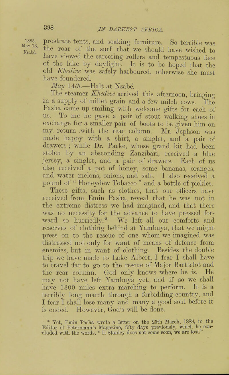 898 1888^ prostrate tents, and soaking furniture. So terrible was Z&L tlie m*T of tlie surf tllat we should have wished to have viewed the careering rollers and tempestuous face of the^ lake by daylight. It is to be hoped that the old Khedive was, safely harboured, otherwise she must have foundered. May Ittk—Halt at Nsabe. The steamer Khedive arrived this afternoon, bringing in a supply of millet grain and a few milch cows. The Pasha came up smiling with welcome gifts for each of us. To me he gave a pair of stout walking shoes in exchange for a smaller pair of boots to be given him on my return .with the rear column. Mr. Jephson was made happy with a shirt, a singlet, and a pair of drawers ; while Dr. Parke, whose grand kit had been stolen by an absconding Zanzibari, received a blue jersey, a singlet, and a pair of drawers. Each of us also received a pot of honey, some bananas, oranges, and water melons, onions, and salt. I also received a pound of  Honeydew Tobacco  and a bottle of pickles. These gifts, such as clothes, that our officers have received from Emin Pasha, reveal that he was not in the extreme distress we had imagined, and that there was no necessity for the advance to have pressed for- ward so hurriedly.* We left all our comforts and reserves of clothing behind at Yambuya, that we might press on to the rescue of one whom we imagined was •distressed not only for want of means of defence from enemies, but in want of clothing. Besides the double trip we have made to Lake Albert, I fear I shall have to travel far to go to the rescue of Major Barttelot and the rear column. God only knows where he is. He may not have left Yambuya yet, and if so we shall have 1300 miles extra marching to perform. It is a terribly long march through a forbidding country, and I fear I shall lose many and many a good soul before it is ended. However, God's will be done. * Yet, Emin Pasha wrote a letter on the 25th March, 1888, to the Editor of Peterrnann's Magazine, fifty days previously, which lie ^ con- cluded with the words,  If Stanley does not come soon, we are lost.