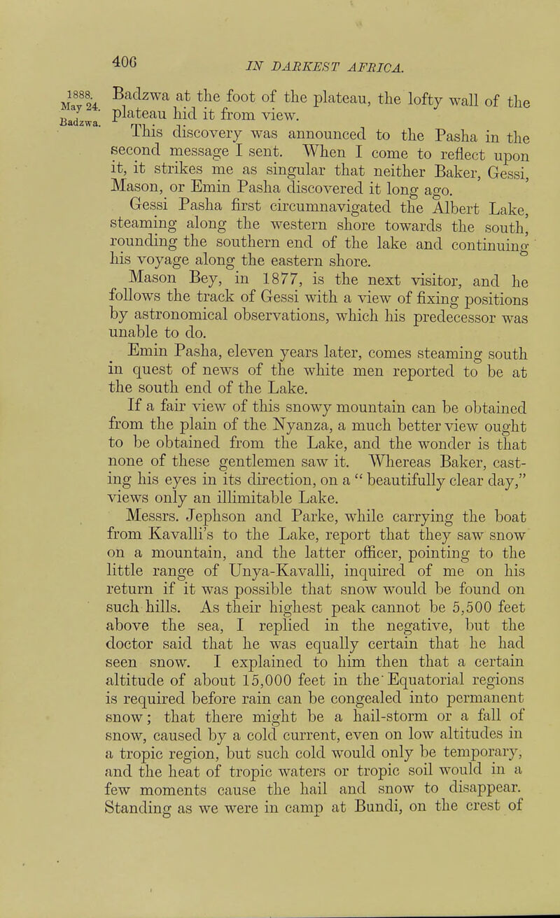 40G Ma8824 Baclzwa at tlie foot of tne plateau, the lofty wall of the Badzwa P^ateaU & fr°m view. This discovery was announced to the Pasha in the second message I sent. When I come to reflect upon it, it strikes me as singular that neither Baker, Gessi, Mason, or Emin Pasha discovered it long ago. Gessi Pasha first circumnavigated the Albert Lake, steaming along the western shore towards the south! rounding the southern end of the lake and continuing his voyage along the eastern shore. Mason Bey, in 1877, is the next visitor, and he follows the track of Gessi with a view of fixing positions by astronomical observations, which his predecessor was unable to do. Emin Pasha, eleven years later, comes steaming south in quest of news of the white men reported to be at the south end of the Lake. If a fair view of this snowy mountain can be obtained from the plain of the Nyanza, a much better view ought to be obtained from the Lake, and the wonder is that none of these gentlemen saw it. Whereas Baker, cast- ing his eyes in its direction, on a  beautifully clear day, views only an illimitable Lake. Messrs. Jephson and Parke, while carrying the boat from Kavalli's to the Lake, report that they saw snow on a mountain, and the latter officer, pointing to the little range of Unya-Kavalli, inquired of me on his return if it was possible that snow would be found on such hills. As their highest peak cannot be 5,500 feet above the sea, I replied in the negative, but the doctor said that he was equally certain that he had seen snow. I explained to him then that a certain altitude of about 15,000 feet in the Equatorial regions is required before rain can be congealed into permanent snow; that there might be a hail-storm or a fall of snow, caused by a cold current, even on low altitudes in a tropic region, but such cold would only be temporary, and the heat of tropic waters or tropic soil would in a few moments cause the hail and snow to disappear. Standing as we were in camp at Bundi, on the crest of