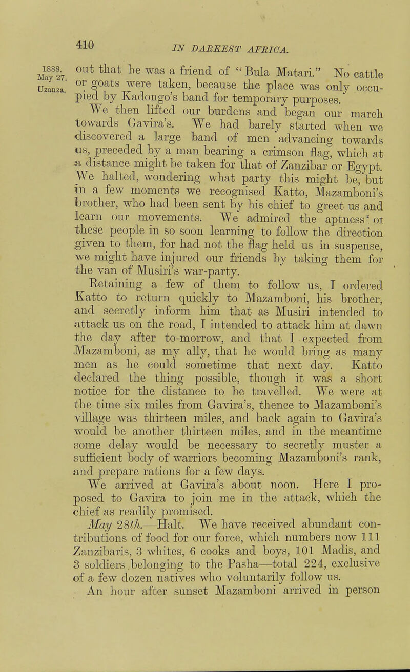 M,y8o7 0ut tliat he was a friend of Bula Matari. No cattle Uzanza 0r Soats were taken, because the place was only occu- pied by Kadongo's band for temporary purposes. We then lifted our burdens and began our march towards Gavira's. We had barely started when we discovered a large band of men advancing towards us, preceded by a man bearing a crimson flag, which at a distance might be taken for that of Zanzibar or Egypt. We halted, wondering what party this might be, but in a few moments we recognised Katto, Mazamboni's brother, who had been sent by his chief to greet us and learn our movements. We admired the aptness* 01 these people in so soon learning to follow the direction given to them, for had not the flag held us in suspense, we might have injured our friends by taking them for the van of Musiri's war-party. Eetaining a few of them to follow us, I ordered Katto to return quickly to Mazamboni, his brother, and secretly inform him that as Musiri intended to attack us on the road, I intended to attack him at dawn the day after to-morrow, and that I expected from Mazamboni, as my ally, that he would bring as many men as he could sometime that next day. Katto declared the thing possible, though it was a short notice for the distance to be travelled. We were at the time six miles from Gavira's, thence to Mazamboni's village was thirteen miles, and back again to Gavira's would be another thirteen miles, and in the meantime some delay would be necessary to secretly muster a sufficient body of warriors becoming Mazamboni's rank, and prepare rations for a few days. We arrived at Gavira's about noon. Here I pro- posed to Gavira to join me in the attack, which the chief as readily promised. May 28th.—Halt. We have received abundant con- tributions of food for our force, which numbers now 111 Zanzibaris, 3 whites, 6 cooks and boys, 101 Madis, and 3 soldiers .belonging to the Pasha—total 224, exclusive of a few dozen natives who voluntarily follow us. An hour after sunset Mazamboni arrived in person