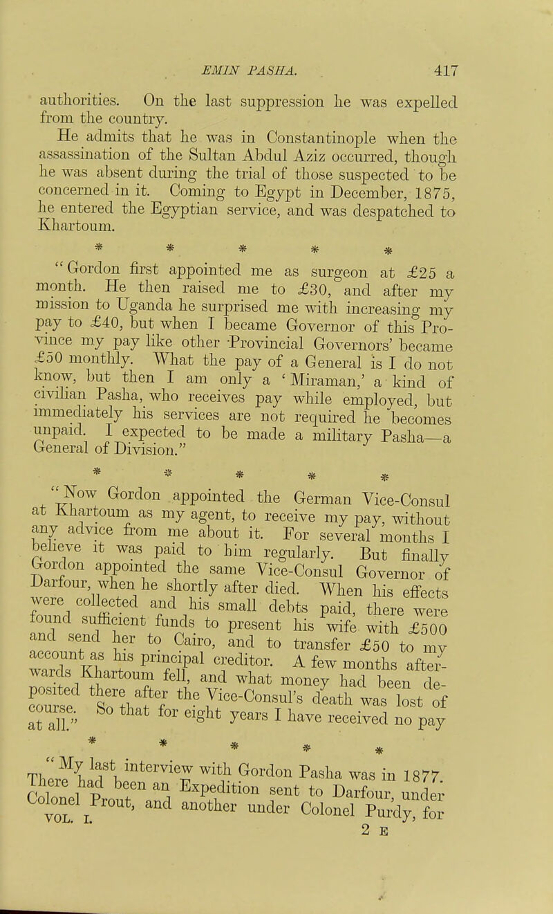 authorities. On the last suppression he was expelled from the country. He admits that he was in Constantinople when the assassination of the Sultan Abdul Aziz occurred, though he was absent during the trial of those suspected to be concerned in it. Coming to Egypt in December, 1875, he entered the Egyptian service, and was despatched to Khartoum. ***** Gordon first appointed me as surgeon at £25 a month. He then raised me to £30, and after my mission to Uganda he surprised me with increasing my pay to £40, but when I became Governor of this&Pro- vince my pay like other -Provincial Governors' became £o0 monthly. What the pay of a General is I do not know, but then I am only a < Miraman,' a kind of civilian Pasha, who receives pay while employed, but immediately his services are not required he becomes unpaid. I expected to be made a military Pasha—a General of Division. * • * Now Gordon appointed the German Vice-Consul at Khartoum as my agent, to receive my pay, without any advice from me about it. For several months I believe it was paid to him regularly. But finally Gordon appointed the same Vice-Consul Governor of 'nW f^7 after died When llis ^ects found fffi /f^S Sma11 debts Paid' ^ were n7l f /UnS t0 preS6nt Ws Wife £500 and send her to Cairo, and to transfer £50 to my wards Khartoum fell, and what money had been de- coTrsf toV?7 ^Consul's death was lost of course. So that for eight years I have received no pay * * * * ThP^iTV11*6™^ With Gordon Paslla was in 1877 There had been an Expedition sent to Darfour under Colonel Prout, and another under Colonel Purd t 2 E