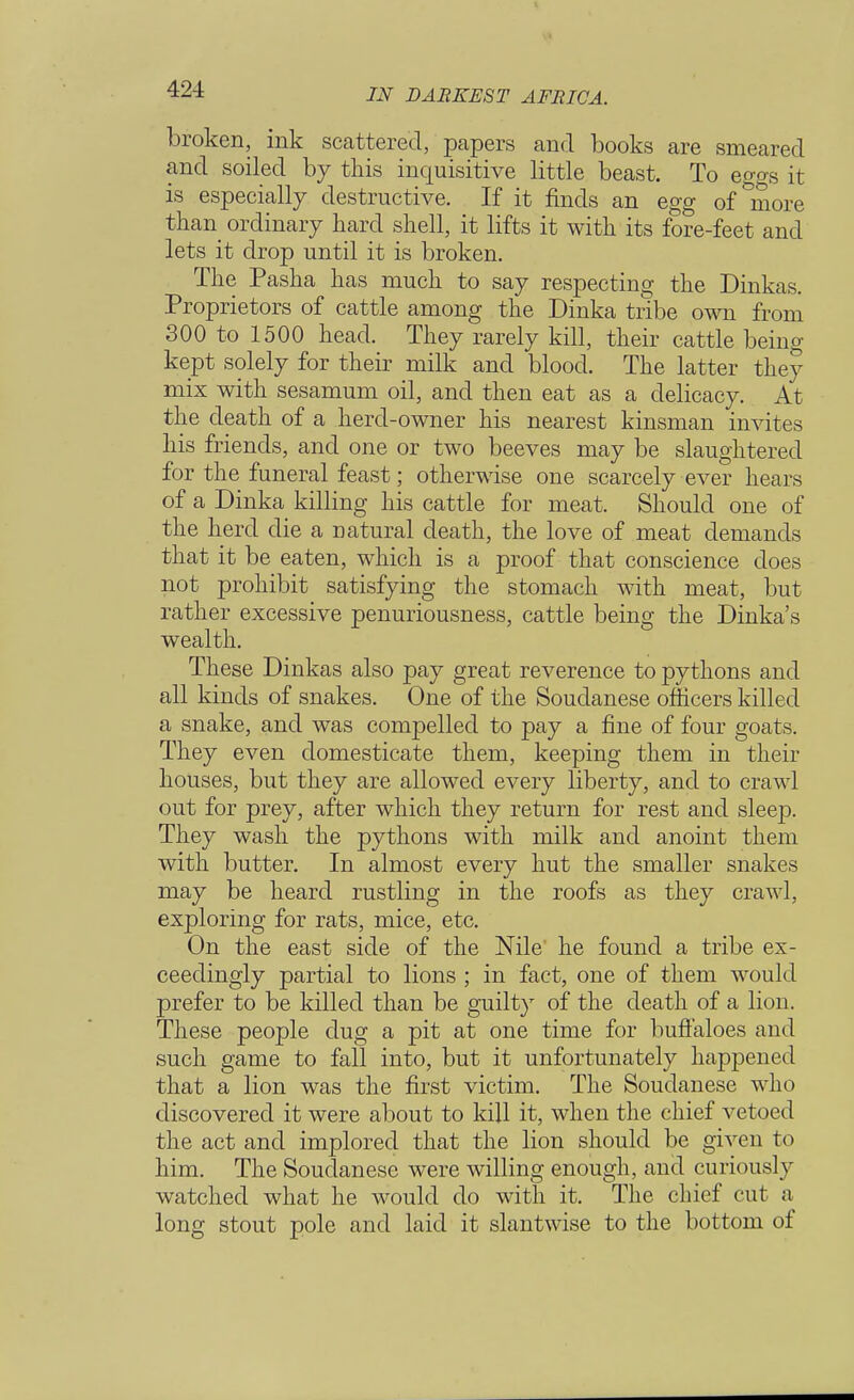 broken, ink scattered, papers and books are smeared and soiled by this inquisitive little beast. To eggs it is especially destructive. If it finds an egg of *more than ordinary hard shell, it lifts it with its fore-feet and lets it drop until it is broken. The Pasha has much to say respecting the Dinkas. Proprietors of cattle among the Dinka tribe own from 300 to 1500 head. They rarely kill, their cattle being- kept solely for their milk and blood. The latter they mix with sesamum oil, and then eat as a delicacy. At the death of a herd-owner his nearest kinsman invites his friends, and one or two beeves may be slaughtered for the funeral feast; otherwise one scarcely ever hears of a Dinka killing his cattle for meat. Should one of the herd die a natural death, the love of meat demands that it be eaten, which is a proof that conscience does not prohibit satisfying the stomach with meat, but rather excessive penuriousness, cattle being the Dinka's wealth. These Dinkas also pay great reverence to pythons and all kinds of snakes. One of the Soudanese officers killed a snake, and was compelled to pay a fine of four goats. They even domesticate them, keeping them in their houses, but they are allowed every liberty, and to crawl out for prey, after which they return for rest and sleep. They wash the pythons with milk and anoint them with butter. In almost every hut the smaller snakes may be heard rustling in the roofs as they crawl, exploring for rats, mice, etc. On the east side of the Nile he found a tribe ex- ceedingly partial to lions ; in fact, one of them would prefer to be killed than be guilty of the death of a lion. These people dug a pit at one time for buffaloes and such game to fall into, but it unfortunately happened that a lion was the first victim. The Soudanese who discovered it were about to kill it, when the chief vetoed the act and implored that the lion should be given to him. The Soudanese were willing enough, and curiously watched what he would do with it. The chief cut a long stout pole and laid it slantwise to the bottom of