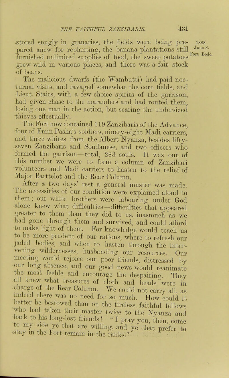 Bodo. THE FAITHFUL ZANZIBAR1S. 431 ■stored snugly in granaries, the fields were being pre- 1888 pared anew for replanting, the banana plantations still June furnished unlimited supplies of food, the sweet potatoes grew wild in various places, and there was a fair stock •of beans. The malicious dwarfs (the Wambutti) had paid noc- turnal visits, and ravaged somewhat the corn fields, and Lieut. Stairs, with a few choice spirits of the garrison, had given chase to the marauders and had routed them, losing one man in the action, but scaring the undersized thieves effectually. The Fort now contained 119 Zanzibaris of the Advance, four of Emin Pasha's soldiers, ninety-eight Madi carriers, and three whites from the Albert Nyanza, besides fifty- seven Zanzibaris and Soudanese, and two officers who formed the garrison—total, 283 souls. It was out of this number we were to form a column of Zanzibari volunteers and Madi carriers to hasten to the relief of Major Barttelot and the Bear Column. After a two days' rest a general muster was made. The necessities of our condition were explained aloud to them; our white brothers were labouring under God alone knew what difficulties—difficulties that appeared greater to them than they did to us, inasmuch as we had gone through them and survived, and could afford to make light of them. For knowledge would teach us to be more prudent of our rations, where to refresh our jaded bodies, and when to hasten through the inter- vening wildernesses, husbanding our resources. Our meeting would rejoice our poor friends, distressed by •our long absence, and our good news would reanimate the most feeble and encourage the despairing. They all knew what treasures of cloth and beads were in charge of the Eear Column. We could not carry all, as indeed there was no need for so much. How could it better be bestowed than on the tireless faithful fellows who had taken their master twice to the Nyanza and back to his long-lost friends ! «1 pray you, then, come to my side ye that are willing, and ye that prefer to .stay in the Fort remain in the ranks.