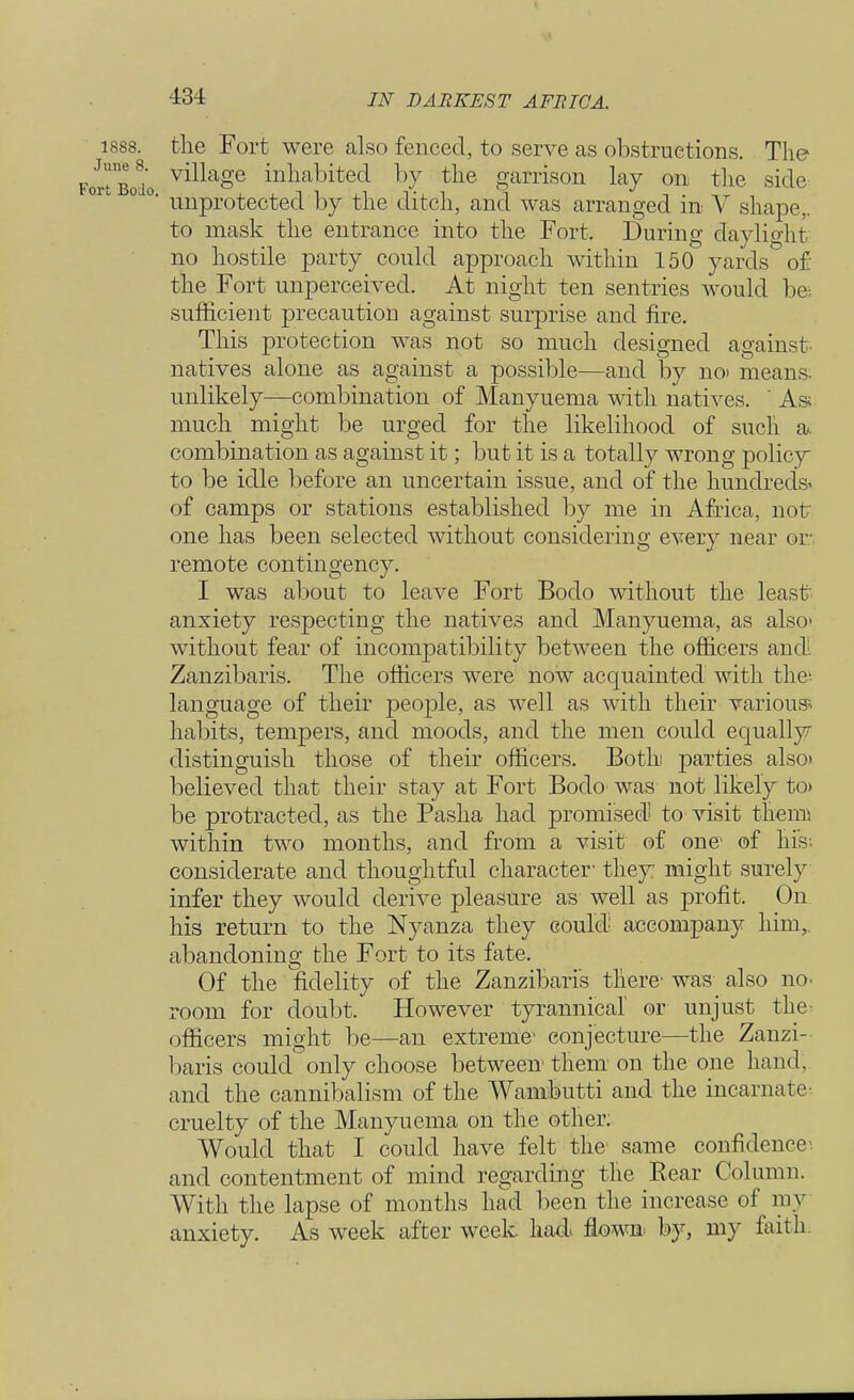 1888. the Fort were also fenced, to serve as obstructions. The rtBodo v^a§e habited by the garrison lay on the side unprotected by the ditch, and was arranged in V shape,, to mask the entrance into the Fort. During daylight no hostile party could approach within 150 yards of the Fort unperceived. At night ten sentries would be; sufficient precaution against surprise and fire. This protection was not so much designed against natives alone as against a possible—and by noi means, unlikely—combination of Manyuema with natives. ' As; much might be urged for the likelihood of such a. combination as against it; but it is a totally wrong policy to be idle before an uncertain issue, and of the hundreds* of camps or stations established by me in Africa, not one has been selected without considering every near or remote contingency. I was about to leave Fort Bodo without the least anxiety respecting the natives and Manyuema, as also> without fear of incompatibility between the officers and. Zanzibaris. The officers were now acquainted with the- language of their people, as well as with their various* habits, tempers, and moods, and the men could equally distinguish those of their officers. Both parties also> believed that their stay at Fort Bodo was not likely to> be protracted, as the Pasha had promised to visit themi within two months, and from a visit of one of his; considerate and thoughtful character- they might surely infer they would derive pleasure as well as profit. On his return to the Nyanza they could accompany him,, abandoning the Fort to its fate. Of the fidelity of the Zanzibaris there' was also no. room for doubt. However tyrannical or unjust the> officers might be—an extreme* conjecture—the Zanzi- baris could only choose between them on the one hand, and the cannibalism of the Wambutti and the incarnate cruelty of the Manyuema on the other: Would that I could have felt the same confidence*, and contentment of mind regarding the Bear Column. With the lapse of months had been the increase of my anxiety. As week after week had flown by, my faith.