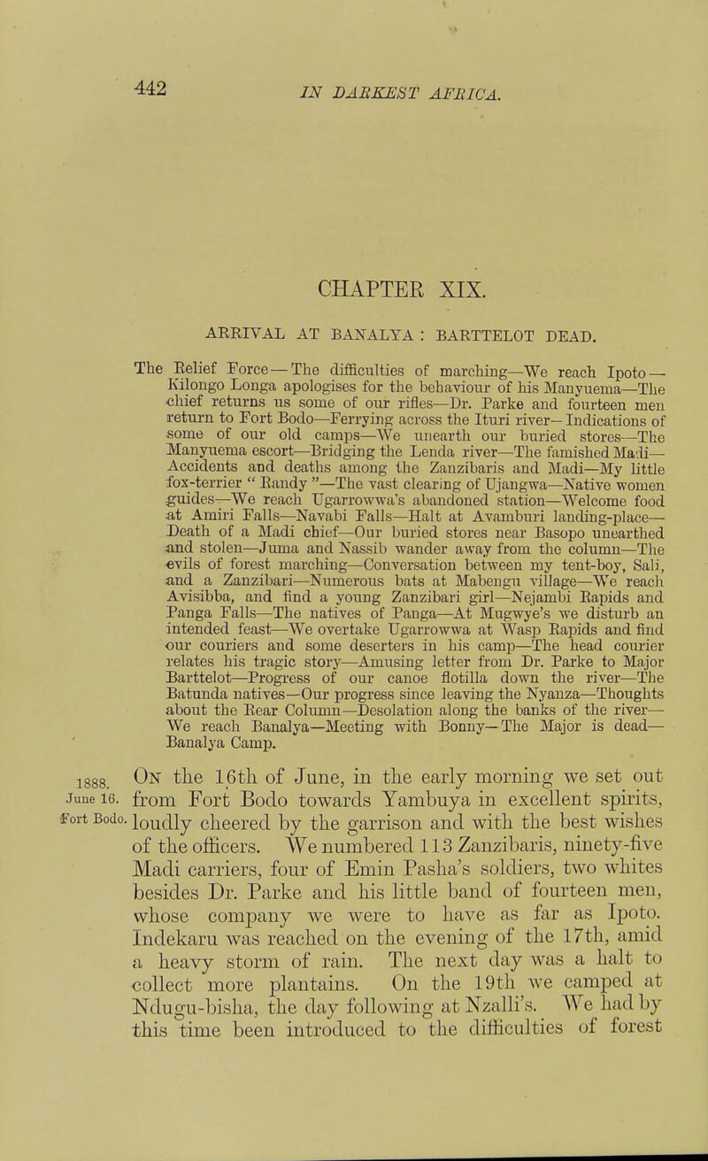 CHAPTER XIX. ARRIVAL AT BANALYA : BARTTELOT DEAD. The Relief Force —The difficulties of marching—We reach Ipoto — Kilongo Longa apologises for the behaviour of his Manyuema—The •chief returns us some of our rifles—Dr. Parke and fourteen men return to Fort Bodo—Ferrying across the Ituri river— Indications of some of our old camps—We unearth our buried stores—The Manyuema escort—Bridging the Lenda river—The famished Madi— Accidents and deaths among the Zanzibaris and Madi—My little fox-terrier  Randy —The vast clearing of Ujangwa—Native women guides—We reach TJgarrowwa's abandoned station—Welcome food at Amiri Falls—Navabi Falls—Halt at Avamburi landing-place— Death of a Madi chief—Our buried stores near Basopo unearthed and stolen—Juma and Nassib wander away from the column—The «vils of forest inarching—Conversation between my tent-boy, Sali, and a Zanzibari—Numerous bats at Mabengu village—We reach Avisibba, and find a young Zanzibari girl—Nejambi Rapids and Panga Falls—The natives of Panga—At Mugwye's we disturb an intended feast—-We overtake Ugarrowwa at Wasp Rapids and find our couriers and some deserters in his camp—The head courier relates his tragic story—Amusing letter from Dr. Parke to Major Barttelot—Progress of our canoe flotilla down the river—The Batunda natives—Our progress since leaving the Nyanza—Thoughts about the Rear Column—Desolation along the banks of the river— We reach Banalya—Meeting with Bonny—The Major is dead— Banalya Camp. 1888. On the 16th of June, in the early morning we set out June 16. from Forfc Bodo towards Yambuya in excellent spirits, Fort Bodo. louc|ly cheered by the garrison and with the best wishes of the officers. We numbered 113 Zanzibaris, ninety-five Madi carriers, four of Emin Pasha's soldiers, two whites besides Dr. Parke and his little band of fourteen men, whose company we were to have as far as Ipoto. Indekaru was reached on the evening of the 17th, amid a heavy storm of rain. The next day was a halt t< i collect more plantains. On the 19th we camped at Ndugu-bisha, the day following at Nzalli's. _ We had by this time been introduced to the difficulties of forest