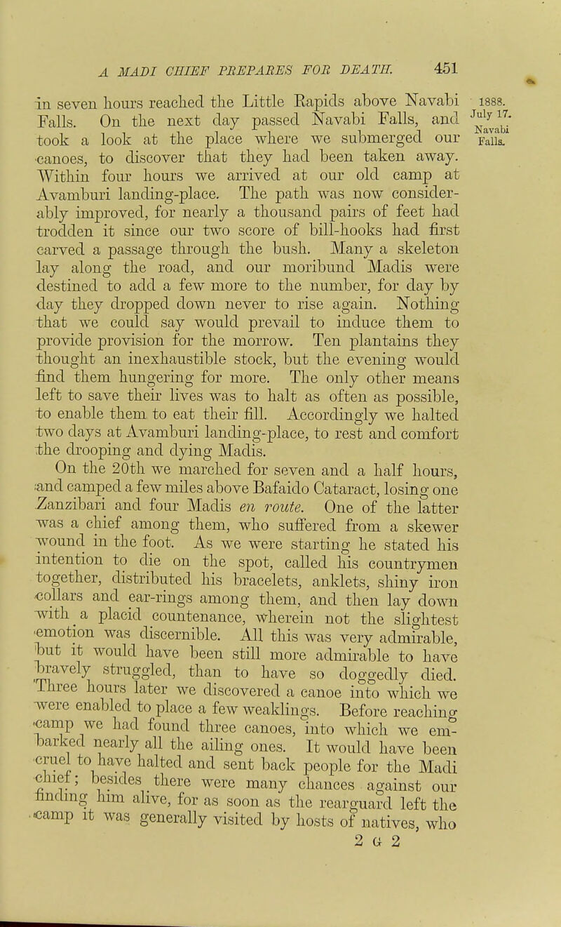 in seven hours reached the Little Eapids above Navabi 1888. Falls. On the next day passed Navabi Falls, and J*ly^ took a look at the place where we submerged our paiL* canoes, to discover that they had been taken away. Within four hours we arrived at our old camp at Avamburi landing-place. The path was now consider- ably improved, for nearly a thousand pairs of feet had trodden it since our two score of bill-hooks had first carved a passage through the bush. Many a skeleton lay along the road, and our moribund Madis were destined to add a few more to the number, for day by day they dropped down never to rise again. Nothing that we could say would prevail to induce them to provide provision for the morrow. Ten plantains they thought an inexhaustible stock, but the evening would find them hungering for more. The only other means left to save their lives was to halt as often as possible, to enable them to eat their fill. Accordingly we halted two days at Avamburi landing-place, to rest and comfort the drooping and dying Madis. On the 20th we marched for seven and a half hours, rand camped a few miles above Bafaiclo Cataract, losing one Zanzibari and four Madis en route. One of the latter was a chief among them, who suffered from a skewer wound in the foot. As we were starting he stated his intention to die on the spot, called his countrymen together, distributed his bracelets, anklets, shiny iron collars and ear-rings among them, and then lay down with a, placid countenance, wherein not the slightest •emotion was discernible. All this was very admirable, hut it would have been still more admirable to have bravely struggled, than to have so doggedly died. Three hours later we discovered a canoe into which we were enabled to place a few weaklings. Before reachincr -camp we had found three canoes, into which we em- barked nearly all the ailing ones. It would have been cruel to have halted and sent back people for the Madi chief; besides there were many chances against our Imclmg him alive, for as soon as the rearguard left the ..camp it was generally visited by hosts of natives, who 2 G 2