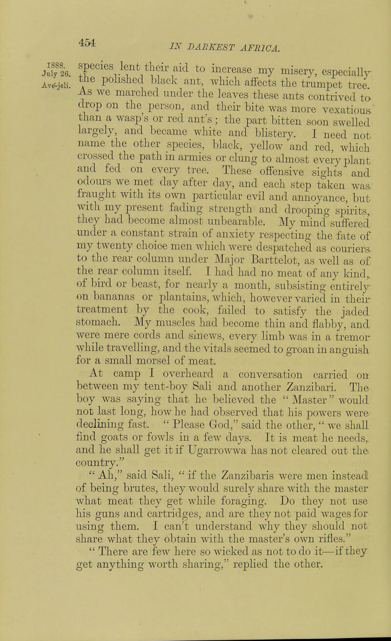 Jufy8826. !teCieSr1tnV^irnaid t0 inCrease m^ miseiT> especially Ave-jeli. tne polished black ant, which affects the trumpet tree As we marched under the leaves these ants contrived to drop on the person, and their bite was more vexatious than a wasp's or red ant's; the part bitten soon swelled largely, and became white and blistery. I need not name the other species, black, yellow and red, which crossed the path in armies or clung to almost every plant and fed on every tree. These offensive sights and odours we met day after day, and each step taken was fraught with its own particular evil and annoyance, but with my present fading strength and drooping spirits, they had become almost unbearable. My mind suffered under a constant strain of anxiety respecting the fate of my twenty choice men which were despatched as couriers to the rear column under Major Barttelot, as well as of the rear column itself. I had had no meat of any kind,, of bird or beast, for nearly a month, subsisting entirely on bananas or plantains, which, however varied in their treatment by the cook, failed to satisfy the jaded stomach. My muscles had become thin and flabby, and were mere cords and sinews, every limb was in a tremor while travelling, and the vitals seemed to groan in anguish for a small morsel of meat. At camp I overheard a conversation carried on between my tent-boy Sali and another Zanzibari. The boy was saying that he believed the  Master would not last long, how he had observed that his powers were declining fast.  Please God, said the other,  we shall find goats or fowls in a few days. It is meat he needs,, and he shall get it if Ugarrowwa has not cleared out the country.  Ah, said Sali,  if the Zanzibaris were men instead of being brutes, they would surely share with the master what meat they get while foraging. Do they not use his guns and cartridges, and are they not paid wages for using them. I can't understand why they should not share what they obtain with the master's own rifles.  There are few here so wicked as not to do it—if they get anything worth sharing/' replied the other.