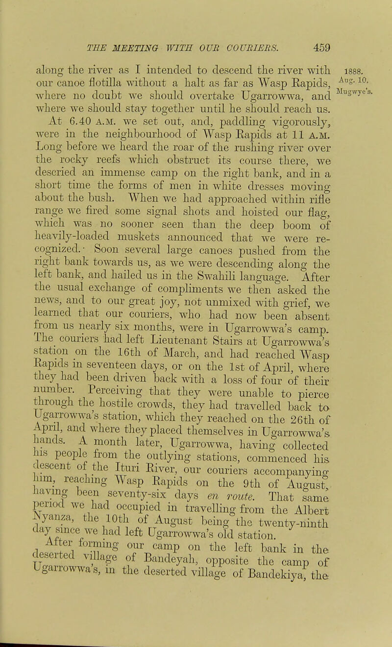 along the river as I intended to descend the river with 1888. our canoe flotilla without a halt as far as Wasp Eapids, Aug-10; where no doubt wre should overtake Ugarrowwa, and. Muswyes- where we should stay together until he should reach us. At 6.40 a.m. we set out, and, paddling vigorously, were in the neighbourhood of Wasp Eapids at 11 a.m. Long before we heard the roar of the rushing river over the rocky reefs which obstruct its course there, we descried an immense camp on the right bank, and in a short time the forms of men in white dresses moving about the bush. When we had approached within rifle range we fired some signal shots and hoisted our flag, which was no sooner seen than the deep boom of heavily-loaded muskets announced that we were re- cognized.- Soon several large canoes pushed from the right bank towards us, as we were descending along the left bank, and hailed us in the Swahili language. After the usual exchange of compliments we then asked the news, and to our great joy, not unmixed with grief, we learned that our couriers, who had now been absent from us nearly six months, were in Ugarrowwa's camp. The_ couriers had left Lieutenant Stairs at Ugarrowwa's station on the 16th of March, and had reached Wasp Eapids m seventeen days, or on the 1st of April, where they had been driven back with a loss of four of their number. Perceiving that they were unable to pierce through the hostile crowds, they had travelled back to Ugarrowwa's station, which they reached on the 26th of April, and where they placed themselves in Ugarrowwa's- lands. A month later, Ugarrowwa, having collected Ins people from the outlying stations, commenced his descent ot the Itun Eiver, our couriers accompanying; 11m, reaching Wasp Eapids on the 9th of August having been seventy-six days en route. That same period we had occupied in travelling from the Albert Nyanza, the 10th of August being the twenty-ninth day since we had left Ugarrowwa's o?d station. Alter forming our camp on the left bank in the: deserted village of Bandeyah, opposite the camp of Ugarrowwa's, m the deserted village of Bandekiyaf the