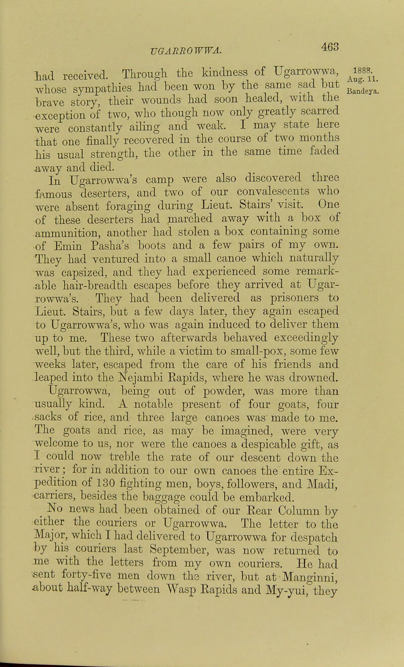 UGABROWWA. lad received. Through the kindness of Ugarrowwa, mb* whose sympathies had been won by the same sad but Bandeya_ brave story, their wounds had soon healed, with the exception of two, who though now only greatly scarred were constantly ailing and weak. I may state here that one finally recovered in the course of two months his usual strength, the other in the same time faded .away and died. In Ugarrowwa's camp were also discovered three famous deserters, and two of our convalescents who were absent foraging during Lieut. Stairs' visit. One of these deserters had rnarched away with a box of ammunition, another had stolen a box containing some of Emin Pasha's boots and a few pairs of my own. They had ventured into a small canoe which naturally was capsized, and they had experienced some remark- able hair-breadth escapes before they arrived at Ugar- rowwa's. They had been delivered as prisoners to Lieut. Stairs, but a few days later, they again escaped to Ugarrowwa's, who was again induced to deliver them up to me. These two afterwards behaved exceedingly well, but the third, while a victim to small-pox, some few weeks later, escaped from the care of his friends and leaped into the Nejambi Eapids, where he was drowned. Ugarrowwa, being out of powder, was more than usually kind. A notable present of four goats, four sacks of rice, and three large canoes was made to me. The goats and rice, as may be imagined, were very welcome to us, nor were the canoes a despicable gift, as I could now treble the rate of our descent down the river; for in addition to our own canoes the entire Ex- pedition of 130 fighting men, boys, followers, and Madi, •carriers, besides the baggage could be embarked. No news had been obtained of our Rear Column by either the couriers or Ugarrowwa. The letter to the Major, which I had delivered to Ugarrowwa for despatch by his couriers last September, was now returned to .me with the letters from my own couriers. He had sent forty-five men down the river, but at Manginni, about half-way between Wasp Eapids and My-yui, they