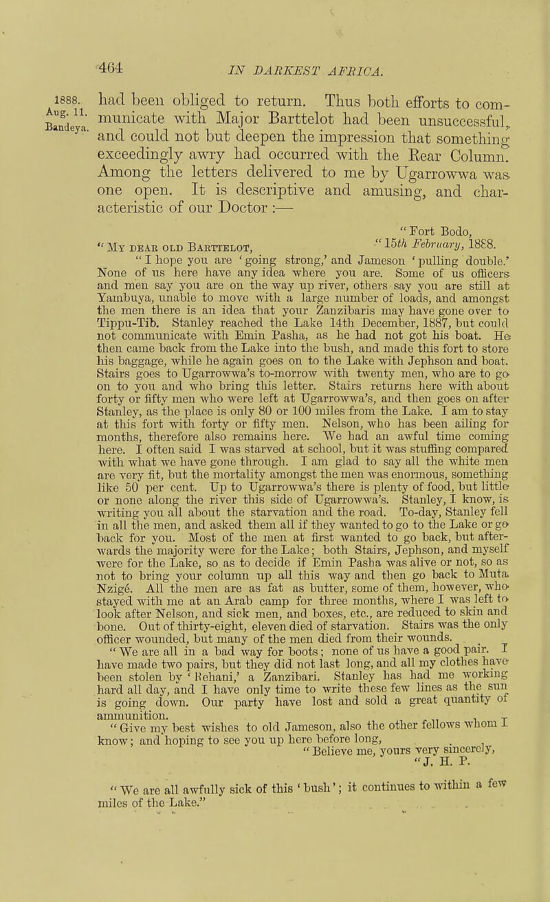 1888. had been obliged to return. Thus both efforts to com- B^nde' mumcate witn Major Barttelot had been unsuccessful, n eya' and could not but deepen the impression that something exceedingly awry had occurred with the Bear Column. Among the letters delivered to me by Ugarrowwa was. one open. It is descriptive and amusing, and char- acteristic of our Doctor :—  Fort Bodo, *' My dear old Barttelot, 15th February, 1888.  I hope you are ' going strong/ and Jameson ' pulling double.' None of us here have any idea where you are. Some of us officers and men say you are on the way up river, others say you are still at Yambuya, unable to move with a large number of loads, and amongst the men there is an idea that your Zanzibaris may have gone over to Tippu-Tib. Stanley reached the Lake 14th December, 1887, but could not communicate with Emin Pasha, as he had not got his boat. He then came back from the Lake into the bush, and made this fort to store his baggage, while he again goes on to the Lake with Jephson and boat. Stairs goes to Ugarrowwa's to-morrow with twenty men, who are to go- on to you and who bring this letter. Stairs returns here with about forty or fifty men who were left at Ugarrowwa's, and then goes on after- Stanley, as the place is only 80 or 100 miles from the Lake. I am to stay at this fort with forty or fifty men. Nelson, who has been ailing for months, therefore also remains here. We had an awful time coming here. I often said I was starved at school, but it was stuffing compared with what we have gone through. I am glad to say all the white men are very fit, but the mortality amongst the men was enormous, something like 50 per cent. Up to Ugarrowwa's there is plenty of food, but little or none along the river this side of Ugarrowwa's. Stanley, I know, is writing you all about the starvation and the road. To-day, Stanley fell in all the men, and asked them all if they wanted to go to the Lake or go- back for you. Most of the men at first wanted to go back, but after- wards the majority were for the Lake; both Stairs, Jephson, and myself were for the Lake, so as to decide if Emin Pasha was alive or not, so as not to bring your column up all this way and then go back to Muta, Nzig<3. All the men are as fat as butter, some of them, however, who- stayed with me at an Arab camp for three months, where I was left to look after Nelson, and sick men, and boxes, etc., are reduced to skin and bone. Out of thirty-eight, eleven died of starvation. _ Stairs was the only officer wounded, but many of the men died from their wounds.  We are all in a bad way for boots; none of us have a good pair. I have made two pairs, but they did not last long, and all my clothes have been stolen by ' Hehani,' a Zanzibari. Stanley has had me working hard all day, and I have only time to write these few lines as the sun is going down. Our party have lost and sold a great quantity ot ammunition. , T  Give my best wishes to old Jameson, also the other fellows whom a. know; and'hoping to see you up here before long, _  Believe me, yours very sincerely, J. H. P. We are all awfully sick of this ' bush'; it continues to within a few miles of the Lake.