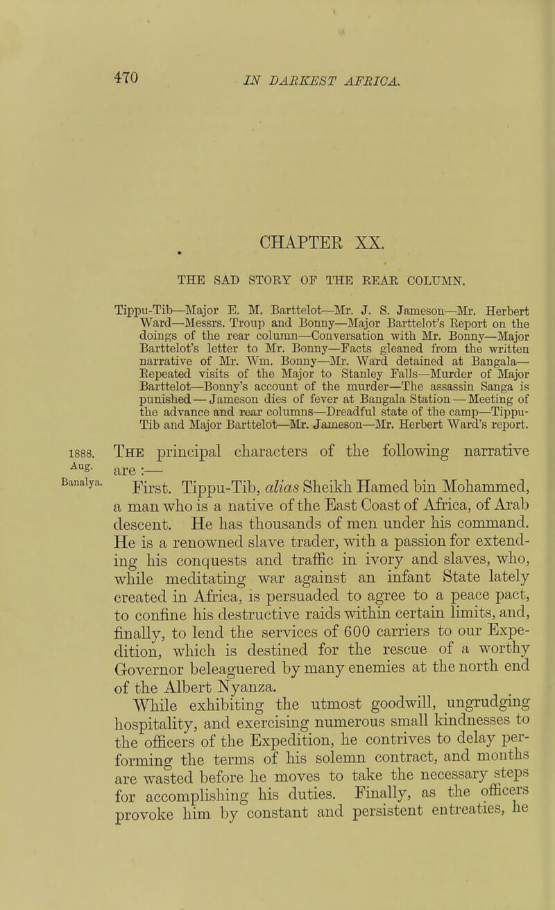 CHAPTER XX. THE SAD STORY OF THE REAR COLUMN. Tippu-Tib—Major E. M. Barttelot—Mr. J. S. Jameson—Mi-. Herbert Ward—Messrs. Troup and Bonny—Major Barttelot's Report on the doings of the rear column—Conversation with Mr. Bonny—Major Barttelot's letter to Mr. Bonny—Facts gleaned from the written narrative of Mr. Wm, Bonny—Mr. Ward detained at Bangala— Repeated visits of the Major to Stanley Falls—Murder of Major Barttelot—Bonny's account of the murder—The assassin Sanga is punished — Jameson dies of fever at Bangala Station — Meeting of the advance and rear columns—Dreadful state of the camp—Tippu- Tib and Major Barttelot—Mr. Jameson—Mr. Herbert Ward's report. 1888. The principal characters of the following narrative Aug. are._ ■anaiya. Yiist. Tippu-Tib, alias Sheikh Hamed bin Mohammed, a man who is a native of the East Coast of Africa, of Arab descent. He has thousands of men under his command. He is a renowned slave trader, with a passion for extend- ing his conquests and traffic in ivory and slaves, who, while meditating war against an infant State lately created in Africa, is persuaded to agree to a peace pact, to confine his destructive raids within certain limits, and, finally, to lend the services of 600 carriers to our Expe- dition, which is destined for the rescue of a worthy Governor beleaguered by many enemies at the north end of the Albert Nyanza. While exhibiting the utmost goodwill, ungrudging hospitality, and exercising numerous small kindnesses to the officers of the Expedition, he contrives to delay per- forming the terms of his solemn contract, and mouths are wasted before he moves to take the necessary steps for accomplishing his duties. Finally, as the officers provoke him by constant and persistent entreaties, he