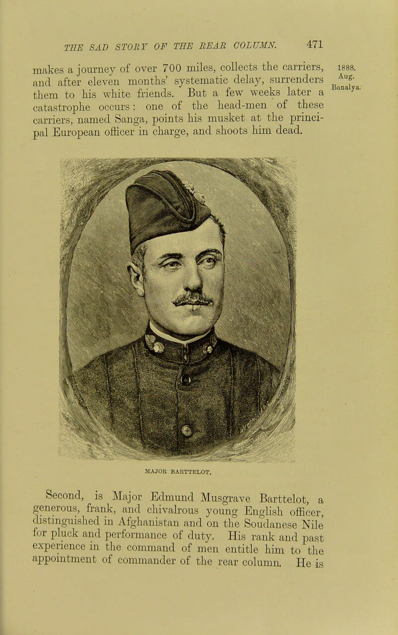 THE SAD STORY OF THE BEAR COLUMN. makes a journey of over 700 miles, collects the carriers, isss. and after eleven months' systematic delay, surrenders ^ them to his white friends. But a few weeks later a anay' catastrophe occurs: one of the heacl-men of these carriers, named Sanga, points his musket at the princi- pal European officer in charge, and shoots him dead. MAJOR BARTTELOT. Second, is Major Edmund Musgrave Barttelot, a generous, frank, and chivalrous young English officer, distinguished in Afghanistan and on the Soudanese Nile for pluck and performance of duty. His rank and past experience in the command of men entitle him to the appointment of commander of the rear column. He is