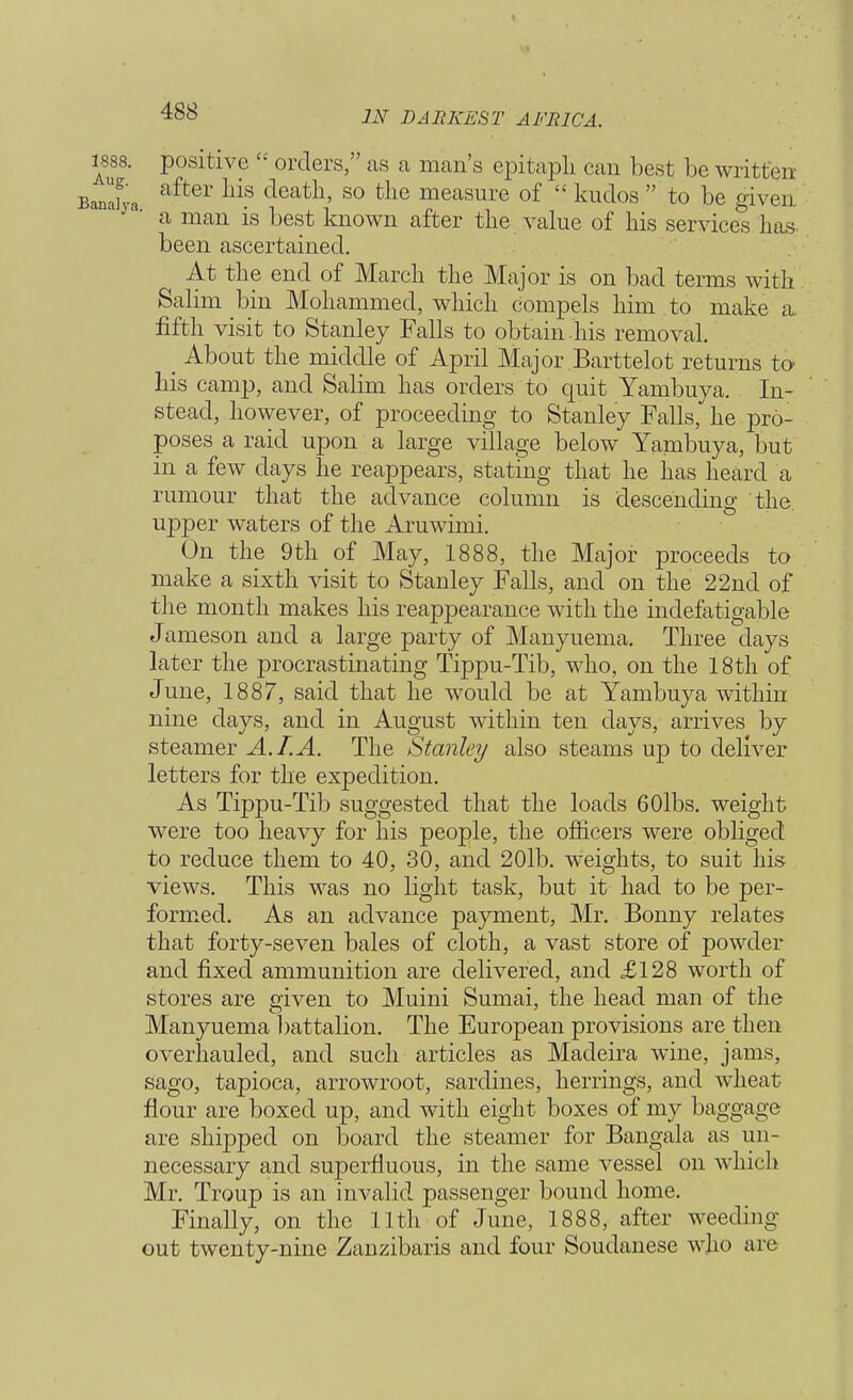 1888. positive  orders, as a mean's epitapli can best be written Banafya lliS S° tlie meaSure of  kudos  to be given a man is best known after the value of his services lias been ascertained. At the end of March the Major is on bad terms with Salim bin Mohammed, which compels him to make a fifth visit to Stanley Falls to obtain .his removal. _ About the middle of April Major Barttelot returns to his camp, and Salim has orders to quit Yambuya. In- stead, however, of proceeding to Stanley Falls, he pro- poses a raid upon a large village below Yambuya, but in a few days he reappears, stating that he has heard a rumour that the advance column is descending the upper waters of the Aruwimi. On the 9th of May, 1888, the Major proceeds to make a sixth visit to Stanley Falls, and on the 22nd of the month makes his reappearance with the indefatigable Jameson and a large party of Manyuema. Three days later the procrastinating Tippu-Tib, who, on the 18th of June, 1887, said that he would be at Yambuya within nine days, and in August within ten days, arrives by steamer A. I. A. The Stanley also steams up to deliver letters for the expedition. As Tippu-Tib suggested that the loads 60lbs. weight were too heavy for his people, the officers were obliged to reduce them to 40, 30, and 20lb. weights, to suit his views. This was no light task, but it had to be per- formed. As an advance payment, Mr. Bonny relates that forty-seven bales of cloth, a vast store of powder and fixed ammunition are delivered, and £128 worth of stores are given to Muini Sumai, the head man of the Manyuema battalion. The European provisions are then overhauled, and such articles as Madeira wine, jams, sago, tapioca, arrowroot, sardines, herrings, and wheat flour are boxed up, and with eight boxes of my baggage are shipped on board the steamer for Bangala as un- necessary and superfluous, in the same vessel on which Mr. Troup is an invalid passenger bound home. Finally, on the 11th of June, 1888, after weeding out twenty-nine Zanzibaris and four Soudanese who are