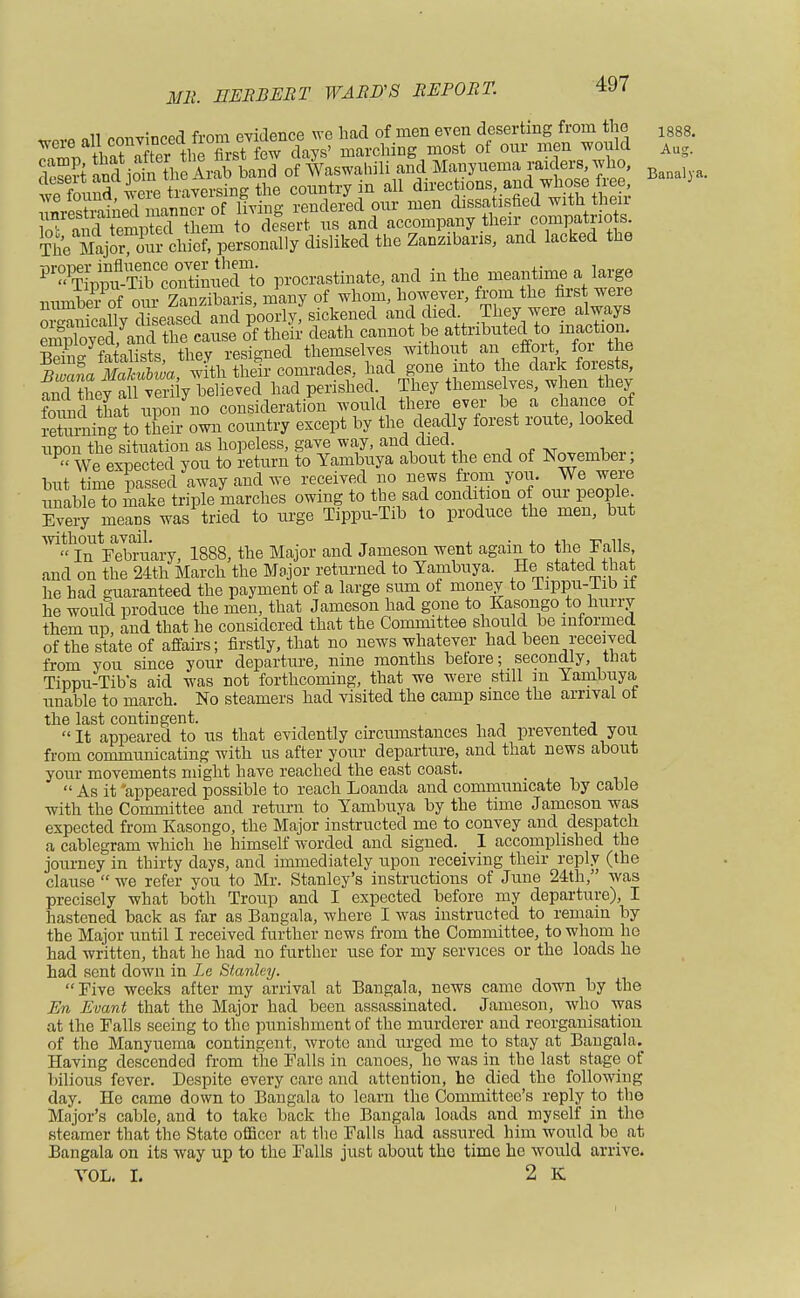 1888. Aug. Banaly a. SJSKSSnrSS Se^^dissatisfted with then: oT™dtempSthem to desert us and accompany their compatriots. The Major°S chief, personally disliked the Zanzibaris, and lacked the VY^^TZ^\o procrastinate, and in the meantime a large numto of onr Zanzibaris, many of whom, however, from the first we mmiuei 01 uiii 1D00rlv sickened and died. They were always Sff-SSSiSJSffi death cannot be attributed to inaction fatalists they resigned themselves without an effort for the n^L mh£a ^th^comx^es, had gone into the dark forests, SdtEw^vSiy believed had perished. They themselves, when they found that upon no consideration would there ever be a chance of reWng to their own country except by the deadly forest route, looked unon the situation as hopeless, gave way, and died. PVe expected you to return to Yambuya about the end of November; but time passed away and we received no news from you. We were tumble to make triple marches owing to the sad condition of our people Every means was tried to urge Tippu-Tib to produce the men, but mSVebraary, 1888, the Major and Jameson went again to the Falls and on the 24th March the Major returned to Yambuya. He stated that he had guaranteed the payment of a large sum of money to Tippu-lib it he would produce the men, that Jameson had gone to Kasongo to hurry them up and that he considered that the Committee should be informed of the state of affairs; firstly, that no news whatever had been received from you since your departure, nine months before; secondly, that Tippu-Tibs aid was not forthcoming, that we were still m Yambuya unable to march. No steamers had visited the camp since the arrival ot the last contingent. , It appeared to us that evidently circumstances had prevented you from communicating with us after your departure, and that news about your movements might have reached the east coast.  As it appeared possible to reach Loanda and communicate by cable with the Committee and return to Yambuya by the time Jameson was expected from Kasongo, the Major instructed me to convey and despatch a cablegram which he himself worded and signed. I accomplished the journey in thirty days, and immediately upon receiving their reply (the clause  we refer you to Mr. Stanley's instructions of June 24th, was precisely what both Troup and I expected before my departure), I hastened back as far as Bangala, where I was instructed to remain by the Major until I received further news from the Committee, to whom he had written, that he had no further use for my services or the loads he had sent down in Le Stanley. Five weeks after my arrival at Bangala, news came down by the En Evant that the Major had been assassinated. Jameson, who was at the Falls seeing to the punishment of the murderer and reorganisation of the Manyuema contingent, wrote and urged me to stay at Bangala. Having descended from the Falls in canoes, ho was in the last stage of bilious fever. Despite every care and attention, he died the following day. He came down to Bangala to learn the Committee's reply to the Major's cable, and to take back the Bangala loads and myself in the steamer that the State officer at the Falls had assured him would be at Bangala on its way up to the Falls just about the time he would arrive. VOL. I. 2 K