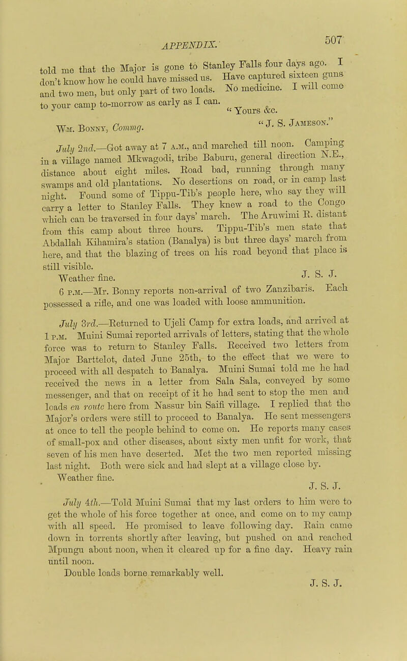 told me that the Major is gone to Stanley Falls four days ago. I don't know how he could have missed us. Have captured sixteen guns and two men, hut only part of two loads. No medicine. I will come to your camp to-morrow as early as I can. ^ rg &(j W-M. Bonny j Coming. J.S.Jameson. July 2nd.—Got away at 7 a.m., and marched till noon. Camping in a village named Mkwagodi, tribe Bahuru, general direction N.h., distance about eight miles. Koad had, running through many swamps and old plantations. No desertions on road, or in camp last night. Found some of Tippu-Tib's people here, who say they will carry a letter to Stanley Falls. They knew a road to the Congo which can be traversed in four days' march. The Aruwimi K. distant from this camp about three hours. Tippu-Tib's men state that Abdallah Kihamira's station (Banalya) is but three days' march from here, and that the blazing of trees on his road beyond that place is still visible. Weather fine. J- S- J* 6 P-M.—Mr. Bonny reports non-arrival of two Zanzibaris. Each possessed a rifle, and one was loaded with loose ammunition. July 3rd.—Beturned to TJjeli Camp for extra loads, and arrived at 1 p.m. Muini Sumai reported arrivals of letters, stating that the whole force was to return to Stanley Falls. Beceived two letters from Major Barttelot, dated June 25th, to the effect that we were to proceed with all despatch to Banalya. Muini Sumai told me he had received the news in a letter from Sala Sala, conveyed by some messenger, and that on receipt of it he had sent to stop the men and loads en route here from Nassur bin Saifi village. I replied that the Major's orders were still to proceed to Banalya. He sent messengers at once to tell the people behind to come on. He reports many cases of small-pox and other diseases, about sixty men unfit for work, that seven of his men have deserted. Met the two men reported missing last night. Both were sick and had slept at a village close by. Weather fine. J. S. J. July Uli.—Told Muini Sumai that my last orders to him were to get the whole of his force together at once, and come on to my camp with all speed. He promised to leave following clay. Bain came down in torrents shortly after leaving, but pushed on and reached Mpungu about noon, when it cleared up for a fine day. Heavy rain until noon. Double loads borne remarkably well.