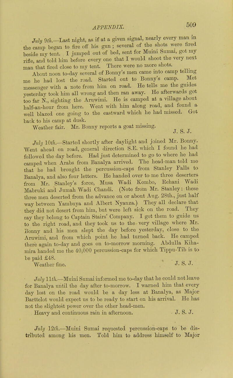 July 9th.—Last night, as if at a given signal, nearly every man m the camp began to fire off his gun ; several of the shots were fired beside my tent. I jumped out of bed, sent for Muini Sumai, got my rifle, and told him before every one that I would shoot the very next man' that fired close to my tent. There were no more shots. About noon to-day several of Bonny's men came into camp telling me he had lost the road. Started out to Bonny's camp. Met messenger with a note from him on road. He tells me the guides yesterday took him all wrong and then ran away. He afterwards got too far N., sighting the Aruwimi. He is camped at a village about half-an-hour from here. Went with him along road, and found a well blazed one going to the eastward which he had missed. Got back to his camp at dusk. Weather fair. Mr. Bonny reports a goat missing. J. S. J. July 10th—Started shortly after daylight and joined Mr. Bonny. Went ahead on road, general direction S.E. which I found he had followed the day before. Had just determined to go to where he had camped when Arabs from Banalya arrived. The head-man told me that he had brought the percussion-caps from Stanley Palls to Banalya, and also four letters. He handed over to me three deserters from Mr. Stanley's force, Musa Wadi Kombo, Eehani Wadi Mabruki and Jumah Wadi Chandi. (Note from Mr. Stanley: these three men deserted from the advance on or about Aug. 28th., just half way between Yambuya and Albert Nyanza.) They all declare that they did not desert from him, but were left sick on the road. They say they belong to Captain Stairs' Company. I got them to guide us to the right road, and they took us to the - very village where Mr. Bonny and his men slept the day before yesterday, close to the Aruwimi, and from which point he had turned back. He camped there again to-day and goes on to-morrow morning. Abdulla Kiha- mira handed me the 40,000 percussion-caps for which Tippu-Tib is to be paid £48. Weather fine. J. S. J. July 11 tli.—Muini Sumai informed me to-day that he could not leave for Banalya until the day after to-morrow. I warned him that every day lost on the road would be a day less at Banalya, as Major Barttelot would expect us to be ready to start on his arrival. He has not the slightest power over the other head-men. Heavy and continuous rain in afternoon. J. S. J. July 12/7j.—Muini Sumai requested percussion-caps to be dis- tributed among his men. Told him to address himself to Major