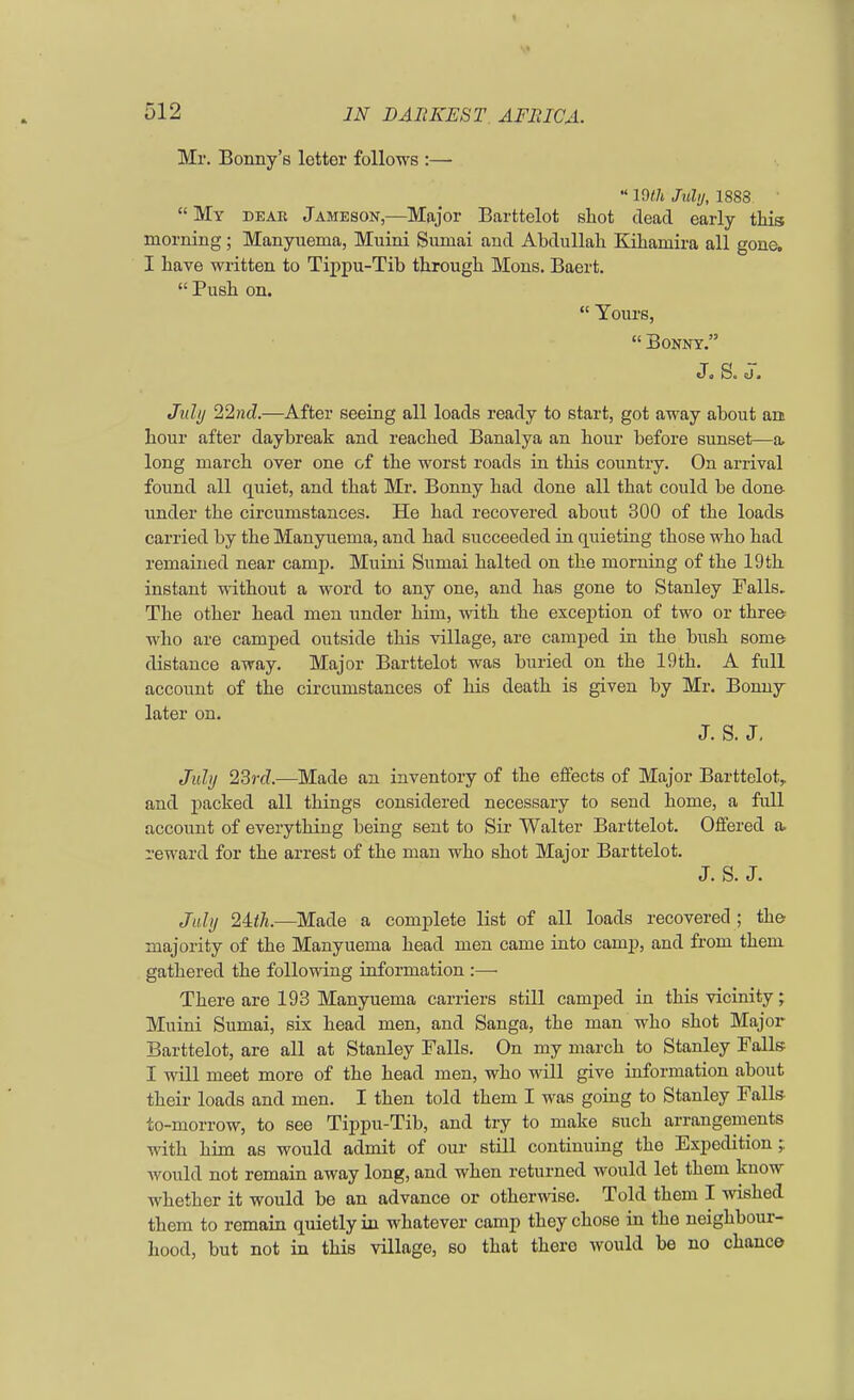 Mr. Bonny's lettor follows :—  19th July, 1883  My dear Jameson,—Major Barttelot shot dead early this morning; Manyuema, Muini Sumai and Abdullah Kihamira all gone, I have written to Tippu-Tib through Mons. Baert.  Push on.  Yours,  Bonny. J« S. <J, July 22nd.—After seeing all loads ready to start, got away about an hour after daybreak and reached Banalya an hour before sunset—a- long march over one of the worst roads in this country. On arrival found all quiet, and that Mr. Bonny had done all that could be done under the circumstances. He had recovered about 300 of the loads carried by the Manyuema, and had succeeded in quieting those who had remained near camp. Muini Sumai halted on the morning of the 19 th instant without a word to any one, and has gone to Stanley Falls. The other head men under him, with the exception of two or three who are camped outside this village, are camped in the bush some distance away. Major Barttelot was buried on the 19th. A full account of the circumstances of his death is given by Mr. Bonny later on. J. S. J. July 23i-(7.—Made an inventory of the effects of Major Barttelot, and packed all things considered necessary to send home, a full account of everything being sent to Sir Walter Barttelot. Offered a. reward for the arrest of the man who shot Major Barttelot. J. S. J. July 2\th.—Made a complete list of all loads recovered ; the majority of the Manyuema head men came into camp, and from them gathered the following information :— There are 193 Manyuema carriers still camped in this vicinity; Muini Sumai, six head men, and Sanga, the man who shot Major Barttelot, are all at Stanley Falls. On my march to Stanley Falls I will meet more of the head men, who will give information about their loads and men. I then told them I was going to Stanley Falls to-morrow, to see Tippu-Tib, and try to make such arrangements with him as would admit of our still continuing the Expedition; would not remain away long, and when returned would let them kuow whether it would be an advance or otherwise. Told them I wished them to remain quietly in whatever camp they chose in the neighbour- hood, but not in this village, so that there would be no chance