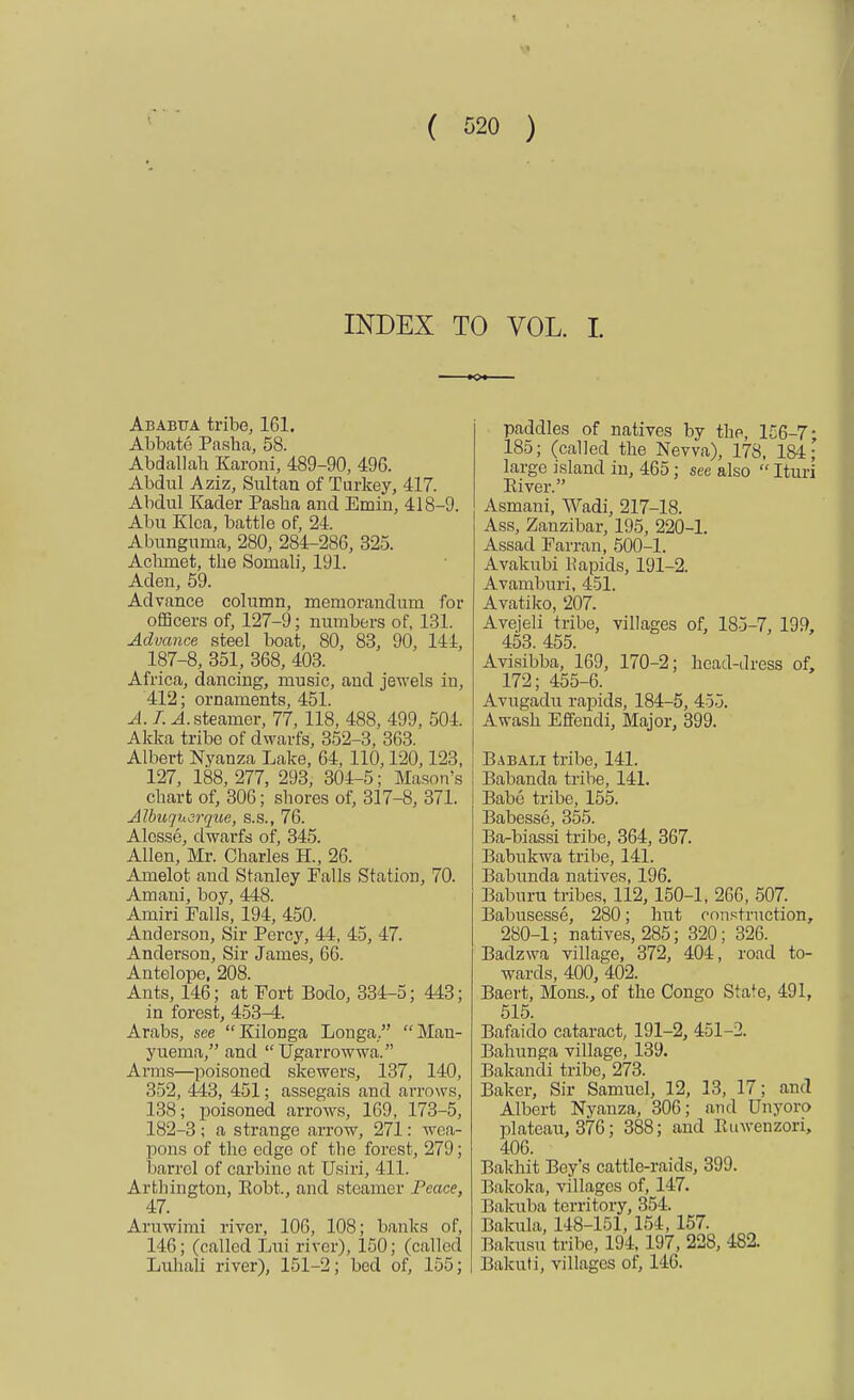 ' < ( 520 ) INDEX TO VOL. I. ■ Oi Ababua tribe, 161. Abbate Pasha, 58. Abdallab Karoni, 489-90, 496. Abdul Aziz, Sultan of Turkey, 417. Abdul Kader Pasha and Emin, 418-9. Abu Klca, battle of, 24. Abunguma, 280, 284-286, 325. Achrnet, the Somali, 191. Aden, 59. Advance column, memorandum for officers of, 127-9; numbers of, 131. Advance steel boat, 80, 83, 90, 141, 187-8, 351, 368, 403. Africa, dancing, music, and jewels in, 412; ornaments, 451. A. I. A steamer, 77, 118, 488, 499, 504. Akka tribe of dwarfs, 352-3, 363. Albert Nyanza Lake, 64, 110,120,123, 127, 188, 277, 293, 301-5; Mason's chart of, 306; shores of, 317-8, 371. Albuquerque, s.s., 76. Alesse, dwarfs of, 345. Allen, Mr. Charles H., 26. Amelot and Stanley Falls Station, 70. Amani, boy, 448. Amiri Falls, 194, 450. Anderson, Sir Percy, 44, 45, 47. Anderson, Sir James, 66. Antelope, 208. Ants, 146; at Fort Bodo, 334-5; 443; in forest, 453-4. Arabs, see Kilonga Longa. Man- yuema, and Ugarrowwa. Arms—poisoned skewers, 137, 140, 352, 443, 451; assegais and arrows, 138; poisoned arrows, 169, 173-5, 182-3; a strange arrow, 271: wea- pons of the edge of the forest, 279; barrel of carbine at Usiri, 411. Arthington, Eobt., and steamer Peace, 47. Aruwimi river, 106, 108; banks of, 146; (called Lui river), 150; (called Luhali river), 151-2; bed of, 155; paddles of natives by the, 156-7- 185; (called the Nevva), 178, 184; large island in, 465; see also  Ituri Eiver. Asmani, Wadi, 217-18. Ass, Zanzibar, 195, 220-1. Assad Farran, 500-1. Avakubi liapids, 191-2. Avamburi, 451. Avatiko, 207. Avejeli tribe, villages of, 185-7, 199, 453. 455. Avisibba, 169, 170-2; head-dress of, 172; 455-6. Avugadu rapids, 184-5, 455. Awash Effendi, Major, 399. Babali tribe, 141. Babanda tribe, 141. Babe tribe, 155. Babesse, 355. Ba-biassi tribe, 364, 367. Babukwa tribe, 141. Babunda natives, 196. Baburu tribes, 112, 150-1, 266, 507. Babusesse, 280; hut construction, 280-1; natives, 285; 320; 326. Badzwa village, 372, 404, road to- wards, 400, 402. Baert, Mons., of the Congo Sta^e, 491, 515. Bafaido cataract, 191-2, 451-2. Balmnga village, 139. Bakandi tribe, 273. Baker, Sir Samuel, 12, 13, 17; and Albert Nyanza, 306; and Unyoro plateau, 376; 388; and Ruwenzori, 406. Bakhit Boy's cattle-raids, 399. Bakoka, villages of, 147. Bakuba territory, 354. Bakula, 148-151, 151, 157. Bakusu tribe, 194, 197, 228, 482. Bakuti, villages of, 146.