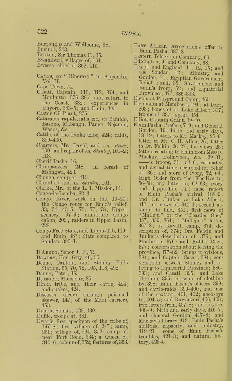 ■ < 522 IND Burroughs and Wellcome, 38. Busindi, 243. Buxton, Sir Thomas F., 35. Bwamburi, villages of, 161. Bwessa, chief of, 362, 415. Camps, see  Itinerary  in Appendix, Vol. II. Cape Town, 74. Casati, Captain, 116, 312, 374; and Monbuttu, 376, 395; and return to the Coast, 382; experiences in Unyoro, 383-5; and Einin, 395. Castor Oil Plant, 275. Cataracts, rapids, falls, &c, see Bafaido, Basopo, Mahengu, Panga, Nejambi, Wasps, &c. Cattle, of the Dinka tribe, 424; raids, 399-400. Charters, Mr. David, and s.s. Peace, 100; and repair of s.s. Stanky, 101-2 ; 113. Cherif Pasha, 16. Chimpanzees, 248; in forest of Msongwa, 423. Chongo, camp at, 415. Cliumbiri, and s.s. Stardny, 101. Clarke, Mr., of the L. I. Mission, 81. Congo-la-Lemba, 82-3. Congo, River, work on the, 19-20; the Congo route for Emin's relief, 33, 34, 43-5; 75, 77, 78; Upper, scenery, 97-9; miniature Congo canon, 209 ; raiders in Upper Basin, 228. Congo Free State, and Tippu-Tib, 119 ; and Emin, 387; State compared to Soudan, 390-1. D'Abren, Senor J. F., 79. Dawnay, Hon. Guy, 46, 50. Deane, Captain, and Stanley Falls Station, 65, 70, 72, 105, 118, 492. Denny, Peter, 35. Dessauer, Monsieur, 85. Dinka tribe, and their cattle, 424; aud snakes, 424. Diseases, ulcers through poisoned skewer, 147; of the Madi carriers, 453. Dualla, Somali, 429, 430. Duffle, troops at, 381. Dwarfs, first specimen of the tribe of, 197-8; first village of, 247; cam]), 251; village of, 264, 352; camp of, near Fort Bodo, 334; a Queen of, 345-6; colour of, 352; features of, 353. East African Association's offer to Emin Pasha, 387-8. Eastern Telegraph Company, 66. Edgington, J. and Company, 38. Egypt, and England, 11, VI, 15; and the Soudan, 12; Ministry ami Gordon, 21; Egyptian Government, Belief Fund, 35; Government and Emin's ivory, 52; and Equatorial Provinces, 377, 386-393. Elephant Playground Camp, 465. Elephants at Memberri, 194; at Ituri, 203 ; bones of, at Lake Albei t, 317; troops of, 337 ; spear. 354. Elliot, Captain Grant. 39-40. Emin Pasha, Preface, 7-9; and General Gordon, 19; birth and early days, 18-19; letters to Mr. Mackay, 25-6; letter to Mr. C. H. Allen, 26; letter to Dr. Felkin, 26-27; his views, 28; ..•letters relating to Emin from Messrs. Mackay, Holmwood, &c, 29-31; 's troops, 31; 54-6; estimated and actual time occupied for relief of, 36; and store of ivory, 52, 64; High Order from the Khedive to, 56-58; my letter to, 62-63; ivory and Tippu-Tib, 71; false report of Emin Pasha's arrival, 188-9 ; and Dr. Junker re l ake Albert, 311; no news of, 340-1; second at- tempt to find, 351; first news of Malleju or the Bearded One, 357, 359, 364; Malleju's letter, 367-8; at Kavalli camp, 374; de- scription of, 374; Drs. Felkin and Junker's description of, 376; and Monbuttu, 376 ; and Kabba Eega, 377; conversation about leaving the province, 377-82; brings provisions, 384; and Captain Casati, 384; con- versation between Stanley and, re- lating to Equatorial Province; 386- 393; and Casati, 395; and Lake Ibrahim, 395; presents of clothing by, 398; Emin Pasha's officers, 399; and cattle-raids, 399-400, and use of the sextant; 401, 402; good-bye to, 404-5; and Ruwenzori, 406, 408; two letters from, 407-8; and Unyoro. 408-9: birth and early days, 416-7 : and General Gordon, 417-8; and Mackay's library, 419; Emin Pasha's abilities, capacity, and industry, 419-21 ; some of Emin Pasha's troubles, 421-3; and natural his- tory, 423-5.