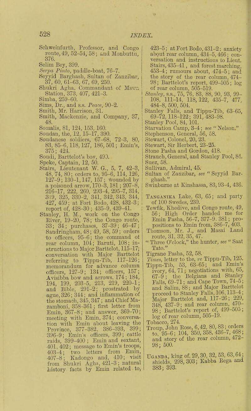 Schweinfurth, Professor, and Congo route, 49, 52-54, 58; and Monbuttu, 376. Selim Bey, 399. Serpa Pinto, paddle-boat, 76-7. Seyyid Barghash, Sultan of Zanzibar, 37, 60, 61-63, 67, 69, 250. Sbukri Agha, Commandant of Mst/c Station, 373, 407, 421-3. Simba, 259-60. Sims, Dr., and s.s. Peace, 90-2. Smith, Mr. Harrison, 31. Smith, Mackenzie, and Company, 37, 48. Soinalis, 81, 124, 153, 160. Soudan, the, 12, 15-17, 390. Soudanese soldiers, 67-68, 72-3, 80, 83, 85-6,118,127, 186, 501; Emin's, 375; 424. Soudi, Barttelot's boy, 493. Speke, Captain, 12, 50. Stairs, Lieutenaut W. G., 5, 7, 42-3, 48, 74, 80; orders to, 95-6, 114, 126, 127-9; 130-1,147, 157; bounded by a poisoned arrow, 170-3,181; 207-8, 216-17, 222, 260, 293-4, 295-7, 314, 319, 325, 330-2, 341, 342, 343, 344, 427, 459; at Port Bodo, 428, 432-3; report of, 428-30; 435-9, 439-41. Stanley, H. M., work on the Congo Eiver, 19-20, 78; the Congo route, 33; 34; purchases, 37-39; 46-47; Sandringham, 48; 49, 58, 59; orders to officers, 95-6; the command ot rear column, 104; Baruti, 108; in- structions to Major Barttelot, 115-17; conversation with Major Barttelot referring to Tippu-Tib, 117-126; memorandum for advance column officers, 127-9; 134; officers, 157; Avisibba bow and arrows. 174; 184, 194, 199, 203-5, 213, 219, 220-1; and Bible, 291-2; prostrated by ague, 326; 344; and inflammation of the stomach, 345,347; and Chief Ma- zamboni, 358-361; first letter from Emin, 867-8; and answer, 369-70; meeting with Emin, 374; conversa- tion with Emin about leaving the Province, 377-382, 386-393, 399; 396-9; Emin's officers, 399; cattle raids, 399-400 ; Emin and sextant, 401, 402; message to Emin's troops, 403-4; two letters from Emin, 407-8; Kadongo and, 410; visit from Shukri Aghn, 421-3 ; natural history facts by Emin related to, 423-5; at Fort Bodo, 431-2; anxiety about rear column, 434-5,466; con- versation and instructions to Lieut. Stairs, 435-41, and forest marching, 453-4; rumours about, 474-5; and the story of the rear column, 474- 98; Barttelot's report, 499-505; log of rear column, 505-519. Stanley, s.s., 75, 76, 83, 88, 90, 93, 99- 108, 111-14, 118,122, 435-7, 477, 484-8, 500, 504. Stanley Falls, and Tippu-Tib, 63-65, 69-72,118-122; 391, 483-98. Stanley Pool, 84,101. Starvation Camp, 3-4; see  Nelson. Stephenson, General, 56, 58. Stewart, Colonel, 20, 23. Stewart, Sir Herbert, 23-25. Stone Pasha and Gordon, 418. Strauch, General, and Stanley Pool, 84. Suez, 58. Sullivan, Admiral, 45. Sultan of Zanzibar, see  Seyyid Bar- ghash. Swinburne at Kinshassa, 83,93-4, 436. Tanganika Lake, 63, 65; and party of 100 Swedes, 230. Tewfik, Khedive, and Congo route, 49, 56; High Order handed me for Emin Pasha, 56-7, 377-9. 381; pro- positions to Emin from, 386-7, 403. Thomson, Mr. J., and Masai Land route, 31, 32, 35, 47.  Three O'clock, the hunter, see  Saat Tato. Tigrane Pasha, 52, 58. Times, letter to the, re Tippu-Tib, 125. Tippu-Tib, 53, 63-65; and Emin's ivory, 64, 71; negotiations with, 65, 67-9; the Belgians and Stanley Falls, 69-71; and Cape Town, 74-5; and Salim, 88; and Major Barttelot proceed to Stanley Falls, 106,113-4; Major Barttelot and, 117-26; 229, 348, 437-9; and rear column, 470- 98; Barttelot's report of, 499-50o; log of rear column, 505-19. Tobacco, 274. Troup, John Eose, 6,42, 80, 83; orders to, 95-6; 104, 350, 358, 436-7,468; and story of the rear column, 472- 98; 500. Uganda, king of, 29,30, 32, 53, 63,64; shields, 298,303; Kabba Kega and 383; 393.