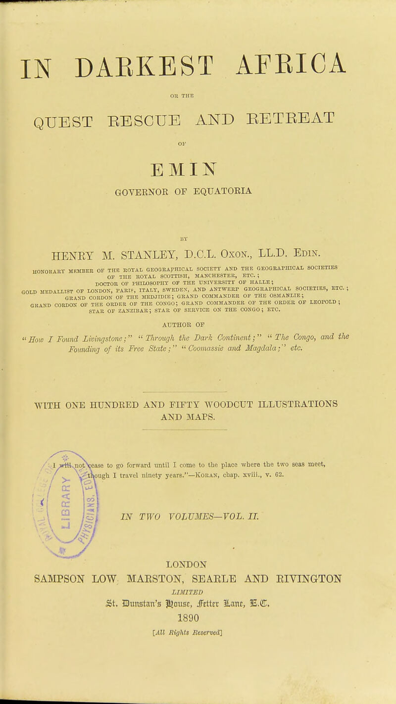 OR THE QUEST BESCUE AND RETREAT on EMIN GOVERNOR OF EQUATORIA HENEY M. STANLEY, D.C.L. Oxon., LL.D. Edin. HONORARY HKMBER OF THE ROYAL GEOGRAPHICAL SOCIETY AND THE GEOGRAPHICAL SOCIETIES OF THE ROYAL SCOTTISH, MANCHESTER, ETC. ; DOCTOR OF PHILOSOPHY OF THE UNIVERSITY OF HALLE; GOLD MEDALLIST OF LONDON, PARIS, ITALY, SWEDEN, AND ANTWERP GEOGRAPHICAL SOCIETIES, ETC. ; GRAND CORDON OF THE MEDJIDIE; GRAND COMMANDER OF THE OSMANLIE; GRAND CORDON OF THE ORDER OF THE CONGO; GRAND COMMANDER OF THE ORDER OF LEOPOLD; STAR OF ZANZIBAR; STAR OF SERVICE ON THE CONGO; ETC. AUTHOR OF  Sow I Found Livingstone;  Through the Bark Continent;  The Congo, and the Founding of its Free State;  Coomassie and Magdala;'' etc. WITH ONE HUNDRED AND FIFTY WOODCUT ILLUSTRATIONS AND MAPS. ease to go forward until I come to the place where the two seas meet, pugh I travel ninety years.—Koran, chap, xviii., v. 62. IN TWO VOLUMES—VOL. II. LONDON SAMPSON LOW MAESTON, SEAELE AND EIVINGTON LIMITED &t. Ehmstait's $ousr, JFcttxt 3Lanc, IE.CL 1890 [All Rights Heserved]