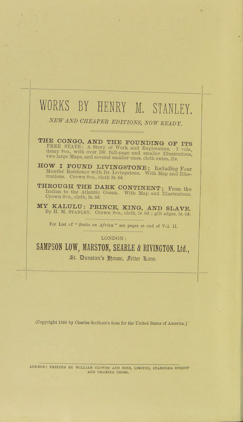 WORKS BY HENRY M. STANLEY. NEW AND CHEAPER EDITIONS, NOW READY. TH™°s?vt?' ftP TFJ= ENDING OF ITS FREE STATE: A Story of Work and Exploration. 2 vols demy 8vo with over 100 full-page and smaller Illustrations' two large Maps, and several smaller ones, cloth extra, 21s. ^t,1 p°FND LIVINGSTONE; Including Four Months Residence with Dr. Livingstone. With Map and Illus- trations. Crown 8vo., cloth 3s. 6d. THROUGH THE DARK CONTINENT; Prom the Indian to the Atlantic Ocpnn Wifii TUnn n-n/i m,, + i.- ^ xiijci.iiiuu uueciu. vvim map and Illustrations Crown 8vo., cloth, 3s. 6d. M\ ?A^YLU: pRINCE, KING, AND SLAVE. By H. M. Stanley. Crown 8vo„ cloth, 2s. Crf.; gilt edges. 3s. Gd. For List cf  Books on Africa  see poges at end of Vol. II. LONDON: SAMPSON LOW, MARSTON, SEARLE & RIVINGTON, Ltd., St Bunstan's $ousc, Jcttcr ELanc (Copyright 1890 by Charles Scribners Sons for the United States of America.) LOU DON: PBIKTED UV WILLIAM CLOWES AND SONS, LIMITED, STAMFORD STHF.F.T AND CHARING CROSS.