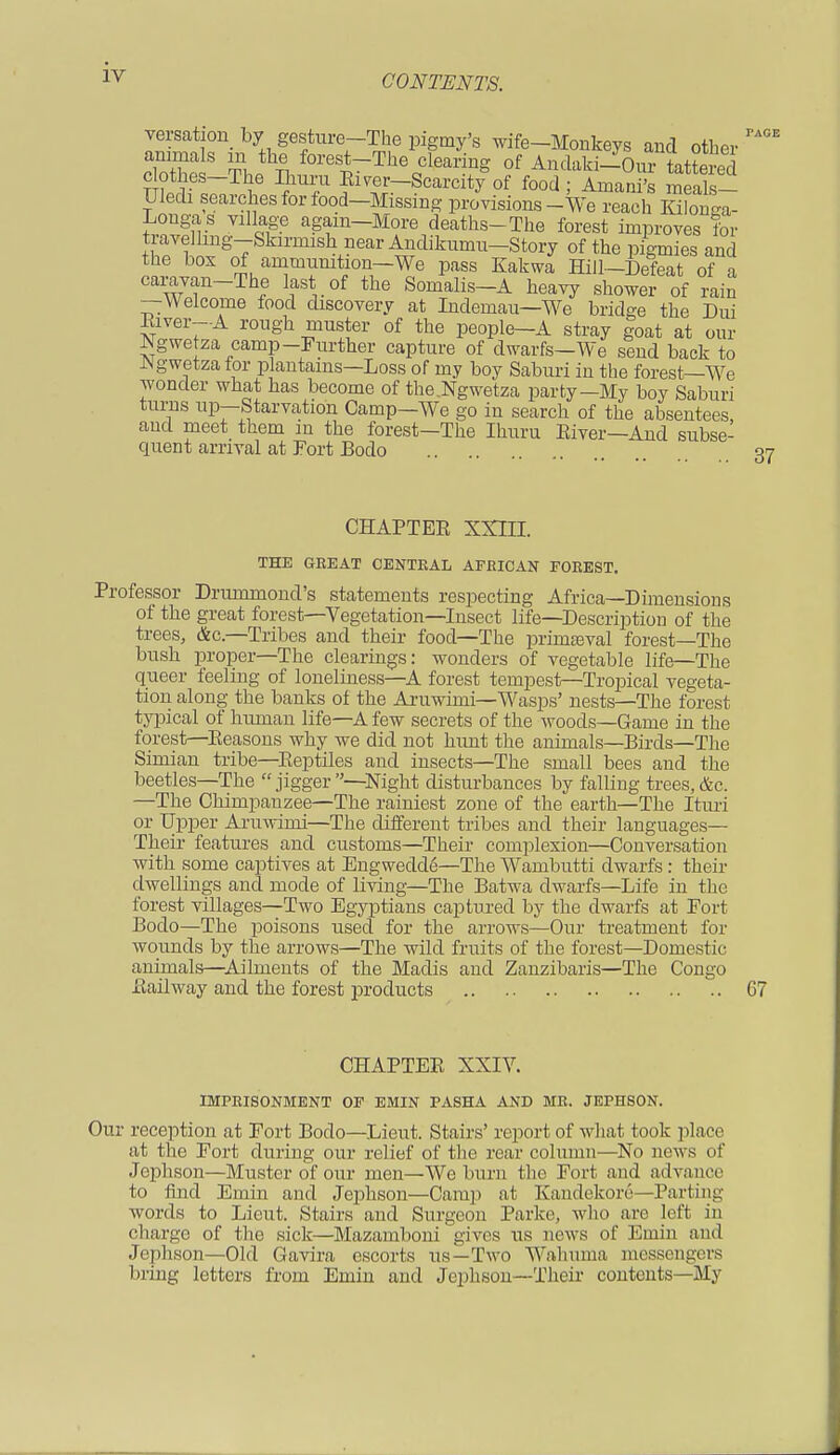 pace versation by gesture-The pigmy's wife-Monkeys and other animals m the forest-The clearing of Andaki-Ouir tatterS nfSf^l6 ?T f^-Scarcity'of food; ImanS 5alf- Uledi searches for food—Missing provisions-We reach Kilonga- Longas village again-More deaths-The forest improves for travelling-Skirmish near Anclikumn-Story of the pigmies and the box of ammunition—We pass Kakwa Hill—Defeat of a caravan-The last of the Somalis-A heavy shower of rain —Welcome food discovery at Indemau—We bridge the Dui Eiver—A rough muster of the people—A stray goat at our Ngwetza camp-Further capture of dwarfs-We send back to Agwetzafor plantains—Loss of my boy Saburi in the forest—We wonder what has become of the .Ngwetza party—My boy Saburi turns up—Starvation Camp—We go in search of the absentees, and meet them in the forest—The Ihuru Eiver—And subse- quent arrival at Fort Bodo 37 CHAPTEE XXIII. THE GREAT CENTRAL AFRICAN FOREST. Professor Drurmnond's statements respecting Africa—Dimensions of the great forest—Vegetation—Insect life—Description of the trees, &c—Tribes and their food—The primasval forest—The bush proper—The clearings: wonders of vegetable life—The queer feeling of loneliness—A forest tempest—Tropical vegeta- tion along the banks of the Aruwimi—Wasps' nests—The forest typical of human life—A few secrets of the woods—Game in the forest—Eeasons why we did not hunt the animals—Birds—The Simian tribe—Eeptiles and insects—The small bees and the beetles—The  jigger —Night disturbances by falling trees, &c. —The Chimpanzee—The rainiest zone of the earth—The Ituri or Upper Aruwimi—The different tribes and their languages— Their features and customs—Their complexion—Conversation with some captives at Engwedde—The Wambutti dwarfs : their dwellings and mode of living—The Batwa dwarfs—Life in the forest villages—Two Egyptians captured by the dwarfs at Fort Bodo—The poisons used for the arrows—Our treatment for wounds by the arrows—The wild fruits of the forest—Domestic animals—Ailments of the Madis and Zanzibaris—The Congo Eailway and the forest products 67 CHAPTEE XXIY. IMPRISONMENT OE EMIN PASHA AND MR. JEPHSON. Our reception at Fort Bodo—Lieut. Stairs' report of what took place at the Fort during our relief of the rear column—No news of Jephson—Muster of our men—We burn the Fort and advance to find Emin and Jephson—Camp at K'andckore—Parting words to Lieut. Stairs and. Surgeon Parke, who are left in charge of the sick—Mazamboni gives us news of Emin and Jephson—Old Gavira escorts us—Two Wahuma messengers bring letters from Emin and Jephson—Their contents—My